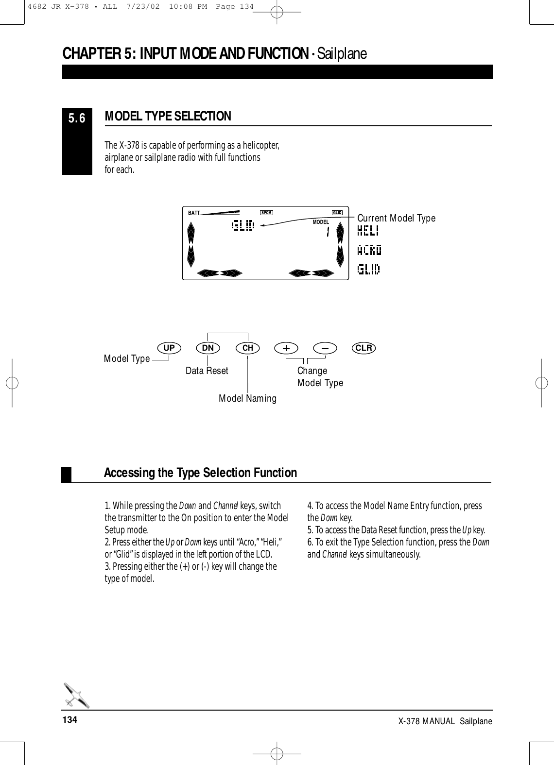 134 X-378 MANUAL  SailplaneCHAPTER 5:INPUT MODE AND FUNCTION • SailplaneAccessing the Type Selection FunctionThe X-378 is capable of performing as a helicopter,airplane or sailplane radio with full functions for each.1. While pressing the Down and Channel keys, switchthe transmitter to the On position to enter the ModelSetup mode. 2. Press either the Up or Down keys until “Acro,” “Heli,”or “Glid” is displayed in the left portion of the LCD.3. Pressing either the (+) or (-) key will change thetype of model.4. To access the Model Name Entry function, pressthe Down key.5. To access the Data Reset function, press the Up key.6. To exit the Type Selection function, press the Downand Channel keys simultaneously.MODEL TYPE SELECTION5.6DNUPCHCLRCurrent Model TypeModel NamingModel Type Data Reset ChangeModel Type4682 JR X-378 • ALL  7/23/02  10:08 PM  Page 134