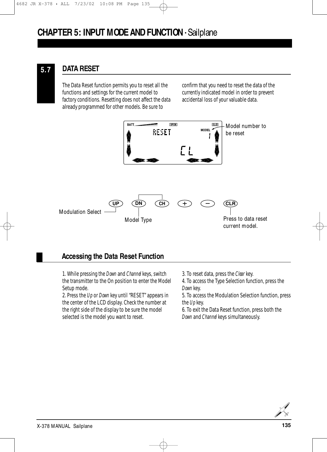 135X-378 MANUAL  SailplaneCHAPTER 5:INPUT MODE AND FUNCTION • Sailplane1. While pressing the Down and Channel keys, switchthe transmitter to the On position to enter the ModelSetup mode.2. Press the Up or Down key until “RESET” appears inthe center of the LCD display. Check the number atthe right side of the display to be sure the modelselected is the model you want to reset.3. To reset data, press the Clear key.4. To access the Type Selection function, press theDown key.5. To access the Modulation Selection function, pressthe Up key.6. To exit the Data Reset function, press both theDown and Channel keys simultaneously.Accessing the Data Reset FunctionThe Data Reset function permits you to reset all thefunctions and settings for the current model tofactory conditions. Resetting does not affect the data already programmed for other models. Be sure toconfirm that you need to reset the data of thecurrently indicated model in order to preventaccidental loss of your valuable data.DATA RESET5.7DNUPCHCLRModel number tobe resetPress to data resetcurrent model.Modulation SelectModel Type4682 JR X-378 • ALL  7/23/02  10:08 PM  Page 135