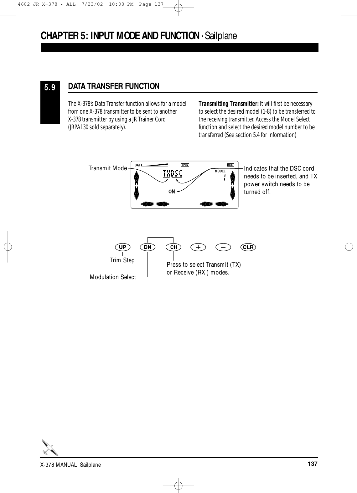 137X-378 MANUAL  SailplaneThe X-378’s Data Transfer function allows for a modelfrom one X-378 transmitter to be sent to another X-378 transmitter by using a JR Trainer Cord(JRPA130 sold separately). Transmitting Transmitter: It will first be necessaryto select the desired model (1-8) to be transferred tothe receiving transmitter. Access the Model Selectfunction and select the desired model number to betransferred (See section 5.4 for information)DATA TRANSFER FUNCTION5.9CHAPTER 5:INPUT MODE AND FUNCTION • SailplaneIndicates that the DSC cordneeds to be inserted, and TXpower switch needs to beturned off.Press to select Transmit (TX)or Receive (RX ) modes.Transmit ModeTrim StepModulation Select4682 JR X-378 • ALL  7/23/02  10:08 PM  Page 137