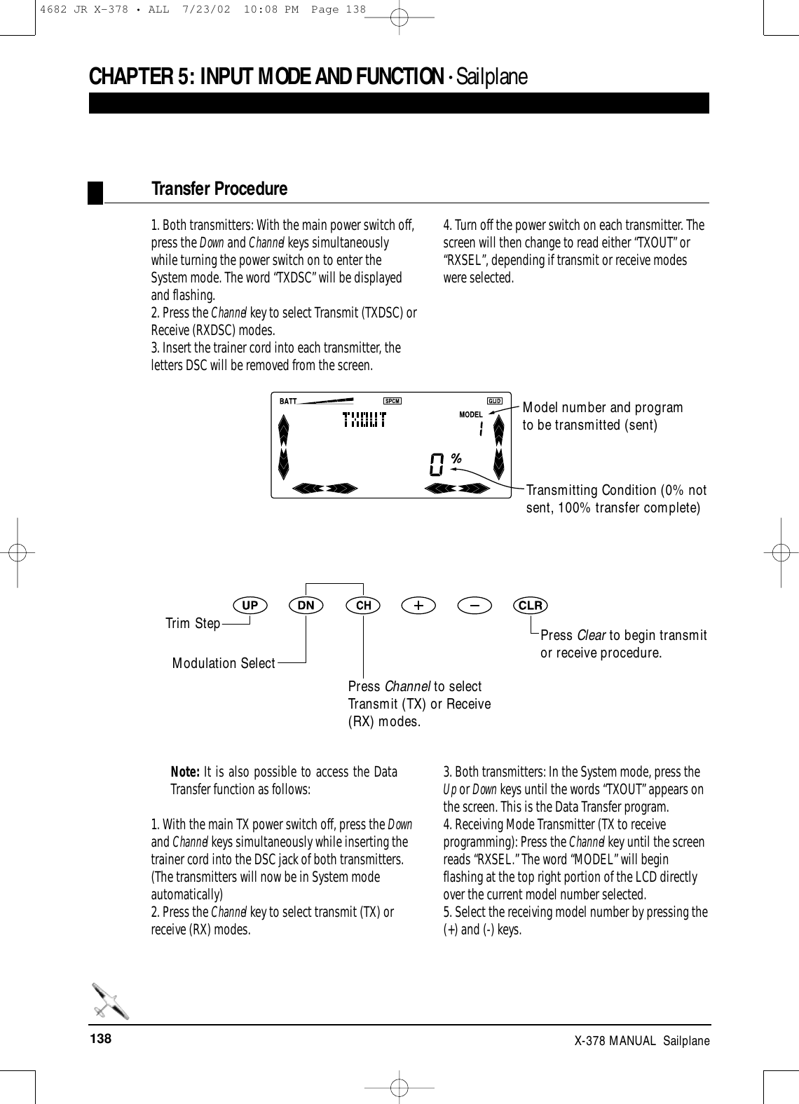 138 X-378 MANUAL  SailplaneCHAPTER 5:INPUT MODE AND FUNCTION • Sailplane1. Both transmitters: With the main power switch off,press the Down and Channel keys simultaneouslywhile turning the power switch on to enter theSystem mode. The word “TXDSC” will be displayedand flashing. 2. Press the Channel key to select Transmit (TXDSC) orReceive (RXDSC) modes.3. Insert the trainer cord into each transmitter, theletters DSC will be removed from the screen.4. Turn off the power switch on each transmitter. Thescreen will then change to read either “TXOUT” or“RXSEL”, depending if transmit or receive modeswere selected.Transfer ProcedureTransmitting Condition (0% notsent, 100% transfer complete)Press Clear to begin transmitor receive procedure.Note: It is also possible to access the DataTransfer function as follows:1. With the main TX power switch off, press the Downand Channel keys simultaneously while inserting thetrainer cord into the DSC jack of both transmitters.(The transmitters will now be in System modeautomatically)2. Press the Channel key to select transmit (TX) orreceive (RX) modes.3. Both transmitters: In the System mode, press theUp or Down keys until the words “TXOUT” appears onthe screen. This is the Data Transfer program.4. Receiving Mode Transmitter (TX to receiveprogramming): Press the Channel key until the screenreads “RXSEL.” The word “MODEL” will beginflashing at the top right portion of the LCD directlyover the current model number selected.5. Select the receiving model number by pressing the(+) and (-) keys.Model number and programto be transmitted (sent)Trim StepModulation SelectPress Channel to selectTransmit (TX) or Receive(RX) modes.4682 JR X-378 • ALL  7/23/02  10:08 PM  Page 138