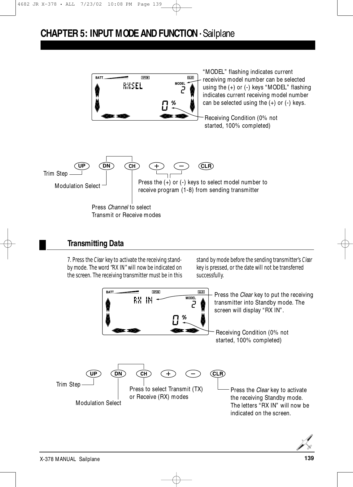 139X-378 MANUAL  SailplaneCHAPTER 5:INPUT MODE AND FUNCTION • SailplaneDNUPCHCLRReceiving Condition (0% notstarted, 100% completed)Press the (+) or (-) keys to select model number toreceive program (1-8) from sending transmitterReceiving Condition (0% notstarted, 100% completed)Transmitting Data7. Press the Clear key to activate the receiving stand-by mode. The word “RX IN” will now be indicated onthe screen. The receiving transmitter must be in thisstand by mode before the sending transmitter’s Clearkey is pressed, or the date will not be transferredsuccessfully.Press the Clear key to activatethe receiving Standby mode.The letters “RX IN” will now beindicated on the screen.“MODEL” flashing indicates currentreceiving model number can be selectedusing the (+) or (-) keys “MODEL” flashingindicates current receiving model numbercan be selected using the (+) or (-) keys.Trim StepModulation SelectPress Channel to selectTransmit or Receive modesPress the Clear key to put the receivingtransmitter into Standby mode. Thescreen will display “RX IN”.Trim StepModulation SelectPress to select Transmit (TX)or Receive (RX) modes4682 JR X-378 • ALL  7/23/02  10:08 PM  Page 139