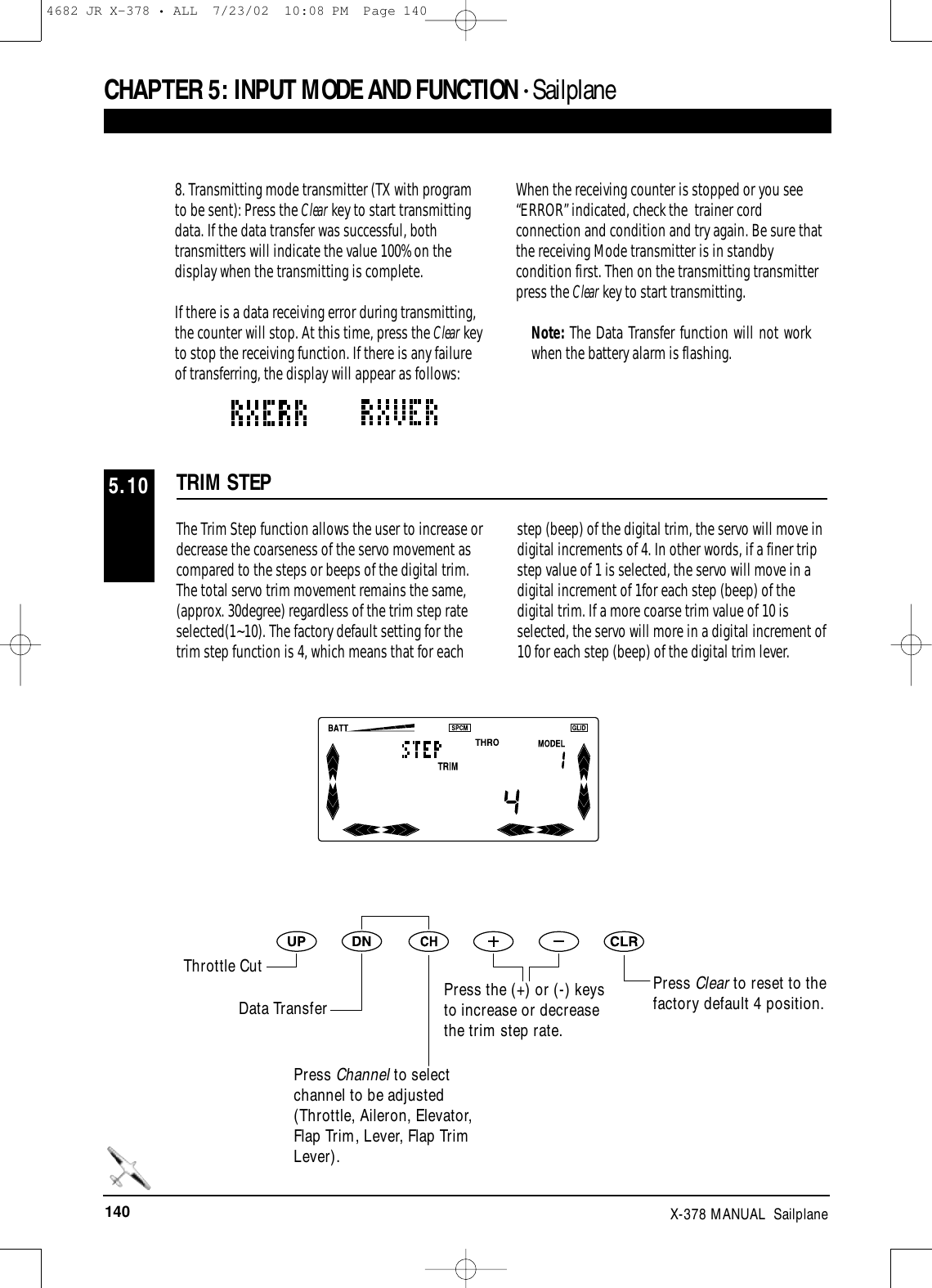 140 X-378 MANUAL  SailplaneCHAPTER 5:INPUT MODE AND FUNCTION • Sailplane8. Transmitting mode transmitter (TX with programto be sent): Press the Clear key to start transmittingdata. If the data transfer was successful, bothtransmitters will indicate the value 100% on thedisplay when the transmitting is complete.If there is a data receiving error during transmitting,the counter will stop. At this time, press the Clear keyto stop the receiving function. If there is any failureof transferring, the display will appear as follows:When the receiving counter is stopped or you see“ERROR” indicated, check the  trainer cordconnection and condition and try again. Be sure thatthe receiving Mode transmitter is in standbycondition first. Then on the transmitting transmitterpress the Clear key to start transmitting.  Note: The Data Transfer function will not workwhen the battery alarm is flashing.The Trim Step function allows the user to increase ordecrease the coarseness of the servo movement ascompared to the steps or beeps of the digital trim.The total servo trim movement remains the same,(approx. 30degree) regardless of the trim step rateselected(1~10). The factory default setting for thetrim step function is 4, which means that for eachstep (beep) of the digital trim, the servo will move indigital increments of 4. In other words, if a finer tripstep value of 1 is selected, the servo will move in adigital increment of 1for each step (beep) of thedigital trim. If a more coarse trim value of 10 isselected, the servo will more in a digital increment of10 for each step (beep) of the digital trim lever.TRIM STEP5.10Press Clear to reset to thefactory default 4 position.Throttle CutData TransferPress Channel to selectchannel to be adjusted(Throttle, Aileron, Elevator,Flap Trim, Lever, Flap TrimLever).Press the (+) or (-) keysto increase or decreasethe trim step rate.4682 JR X-378 • ALL  7/23/02  10:08 PM  Page 140