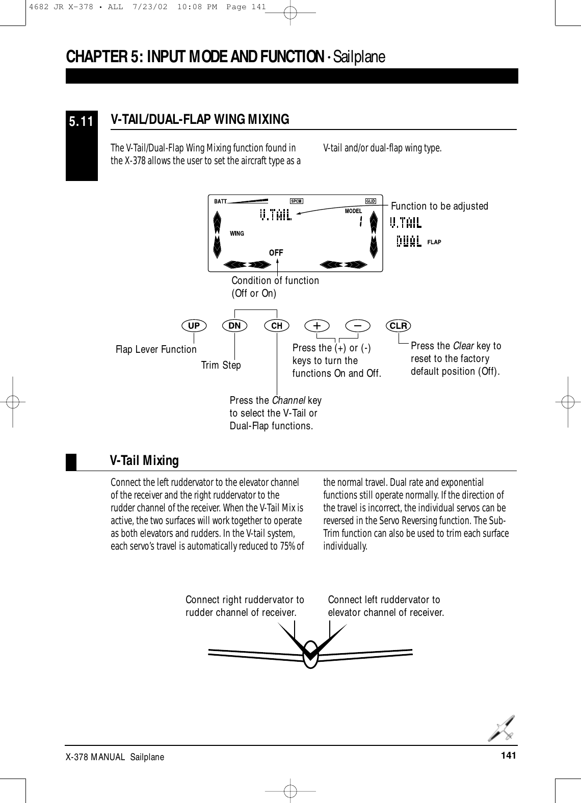 141X-378 MANUAL  SailplaneThe V-Tail/Dual-Flap Wing Mixing function found inthe X-378 allows the user to set the aircraft type as a V-tail and/or dual-flap wing type.V-TAIL/DUAL-FLAP WING MIXING5.11CHAPTER 5:INPUT MODE AND FUNCTION • Sailplane Connect right ruddervator torudder channel of receiver.V-Tail MixingConnect the left ruddervator to the elevator channelof the receiver and the right ruddervator to therudder channel of the receiver. When the V-Tail Mix isactive, the two surfaces will work together to operateas both elevators and rudders. In the V-tail system,each servo’s travel is automatically reduced to 75% ofthe normal travel. Dual rate and exponentialfunctions still operate normally. If the direction ofthe travel is incorrect, the individual servos can bereversed in the Servo Reversing function. The Sub-Trim function can also be used to trim each surfaceindividually.Condition of function(Off or On)Press the Clear key toreset to the factorydefault position (Off).Function to be adjustedFlap Lever FunctionTrim StepPress the Channel keyto select the V-Tail orDual-Flap functions.Press the (+) or (-)keys to turn thefunctions On and Off.Connect left ruddervator toelevator channel of receiver.4682 JR X-378 • ALL  7/23/02  10:08 PM  Page 141