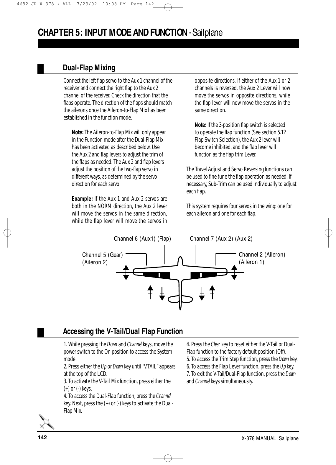 142 X-378 MANUAL  SailplaneCHAPTER 5:INPUT MODE AND FUNCTION • Sailplane Dual-Flap MixingConnect the left flap servo to the Aux 1 channel of thereceiver and connect the right flap to the Aux 2channel of the receiver. Check the direction that theflaps operate. The direction of the flaps should matchthe ailerons once the Aileron-to-Flap Mix has beenestablished in the function mode.Note: The Aileron-to-Flap Mix will only appearin the Function mode after the Dual-Flap Mixhas been activated as described below. Usethe Aux 2 and flap levers to adjust the trim ofthe flaps as needed. The Aux 2 and flap leversadjust the position of the two-flap servo indifferent ways, as determined by the servodirection for each servo.Example: If the Aux 1 and Aux 2 servos areboth in the NORM direction, the Aux 2 leverwill move the servos in the same direction,while the flap lever will move the servos inopposite directions. If either of the Aux 1 or 2channels is reversed, the Aux 2 Lever will nowmove the servos in opposite directions, whilethe flap lever will now move the servos in thesame direction.Note: If the 3-position flap switch is selectedto operate the flap function (See section 5.12Flap Switch Selection), the Aux 2 lever willbecome inhibited, and the flap lever willfunction as the flap trim Lever.The Travel Adjust and Servo Reversing functions canbe used to fine tune the flap operation as needed. Ifnecessary, Sub-Trim can be used individually to adjusteach flap. This system requires four servos in the wing: one foreach aileron and one for each flap.Channel 2 (Aileron)(Aileron 1)Accessing the V-Tail/Dual Flap Function1. While pressing the Down and Channel keys, move thepower switch to the On position to access the Systemmode.2. Press either the Up or Down key until “V.TAIL” appearsat the top of the LCD.3. To activate the V-Tail Mix function, press either the(+) or (-) keys. 4. To access the Dual-Flap function, press the Channelkey. Next, press the (+) or (-) keys to activate the Dual-Flap Mix.4. Press the Clear key to reset either the V-Tail or Dual-Flap function to the factory default position (Off).5. To access the Trim Step function, press the Down key.6. To access the Flap Lever function, press the Up key.7. To exit the V-Tail/Dual-Flap function, press the Downand Channel keys simultaneously.Channel 5 (Gear)(Aileron 2)Channel 6 (Aux1) (Flap) Channel 7 (Aux 2) (Aux 2)4682 JR X-378 • ALL  7/23/02  10:08 PM  Page 142