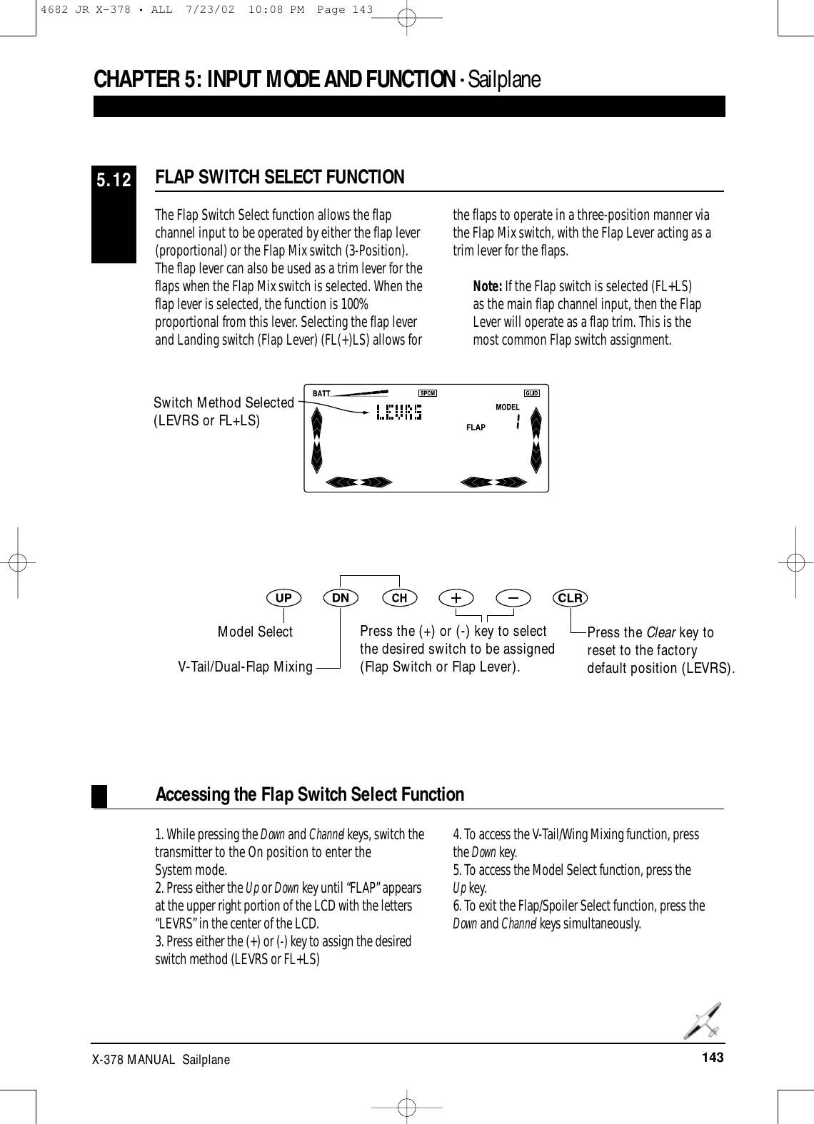 143X-378 MANUAL  SailplaneCHAPTER 5:INPUT MODE AND FUNCTION • Sailplane The Flap Switch Select function allows the flapchannel input to be operated by either the flap lever(proportional) or the Flap Mix switch (3-Position).The flap lever can also be used as a trim lever for theflaps when the Flap Mix switch is selected. When theflap lever is selected, the function is 100%proportional from this lever. Selecting the flap leverand Landing switch (Flap Lever) (FL(+)LS) allows forthe flaps to operate in a three-position manner viathe Flap Mix switch, with the Flap Lever acting as atrim lever for the flaps.Note: If the Flap switch is selected (FL+LS)as the main flap channel input, then the FlapLever will operate as a flap trim. This is themost common Flap switch assignment.FLAP SWITCH SELECT FUNCTION5.12Accessing the Flap Switch Select Function1. While pressing the Down and Channel keys, switch thetransmitter to the On position to enter theSystem mode.2. Press either the Up or Down key until “FLAP” appearsat the upper right portion of the LCD with the letters“LEVRS” in the center of the LCD.3. Press either the (+) or (-) key to assign the desiredswitch method (LEVRS or FL+LS)4. To access the V-Tail/Wing Mixing function, press the Down key.5. To access the Model Select function, press the Up key.6. To exit the Flap/Spoiler Select function, press theDown and Channel keys simultaneously. Switch Method Selected(LEVRS or FL+LS)Press the Clear key toreset to the factorydefault position (LEVRS).Model SelectV-Tail/Dual-Flap MixingPress the (+) or (-) key to selectthe desired switch to be assigned(Flap Switch or Flap Lever).4682 JR X-378 • ALL  7/23/02  10:08 PM  Page 143