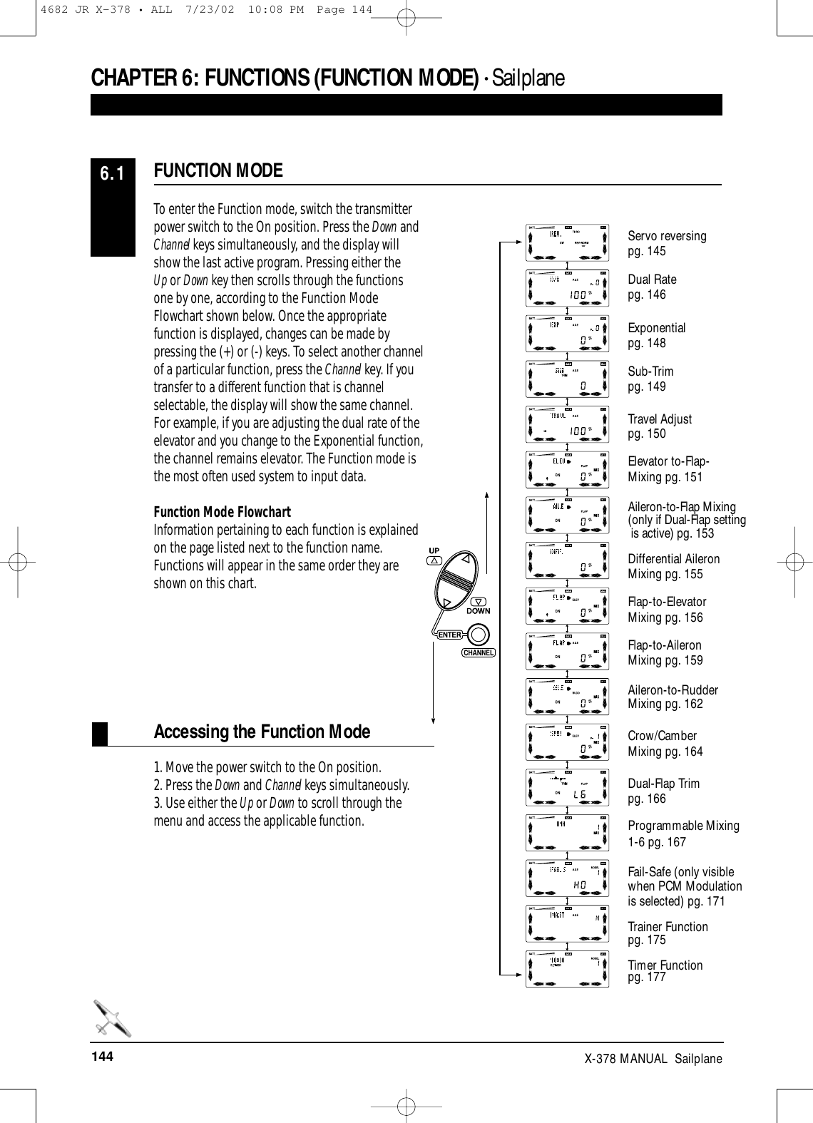 144 X-378 MANUAL  SailplaneAccessing the Function ModeTo enter the Function mode, switch the transmitterpower switch to the On position. Press the Down andChannel keys simultaneously, and the display will show the last active program. Pressing either the Up or Down key then scrolls through the functionsone by one, according to the Function ModeFlowchart shown below. Once the appropriatefunction is displayed, changes can be made bypressing the (+) or (-) keys. To select another channelof a particular function, press the Channel key. If youtransfer to a different function that is channelselectable, the display will show the same channel.For example, if you are adjusting the dual rate of theelevator and you change to the Exponential function,the channel remains elevator. The Function mode isthe most often used system to input data.Function Mode FlowchartInformation pertaining to each function is explainedon the page listed next to the function name.Functions will appear in the same order they areshown on this chart.1. Move the power switch to the On position. 2. Press the Down and Channel keys simultaneously. 3. Use either the Up or Down to scroll through themenu and access the applicable function.FUNCTION MODE6.1CHAPTER 6:FUNCTIONS (FUNCTION MODE) • Sailplane Servo reversing pg. 145Dual Ratepg. 146Exponential pg. 148Sub-Trim pg. 149Travel Adjust pg. 150Elevator to-Flap-Mixing pg. 151Aileron-to-Flap Mixing (only if Dual-Flap settingis active) pg. 153Differential Aileron Mixing pg. 155Flap-to-Elevator Mixing pg. 156Flap-to-Aileron Mixing pg. 159Aileron-to-RudderMixing pg. 162Crow/Camber Mixing pg. 164Dual-Flap Trim pg. 166Programmable Mixing1-6 pg. 167Fail-Safe (only visible when PCM Modulation is selected) pg. 171Trainer Function pg. 175Timer Function pg. 1774682 JR X-378 • ALL  7/23/02  10:08 PM  Page 144