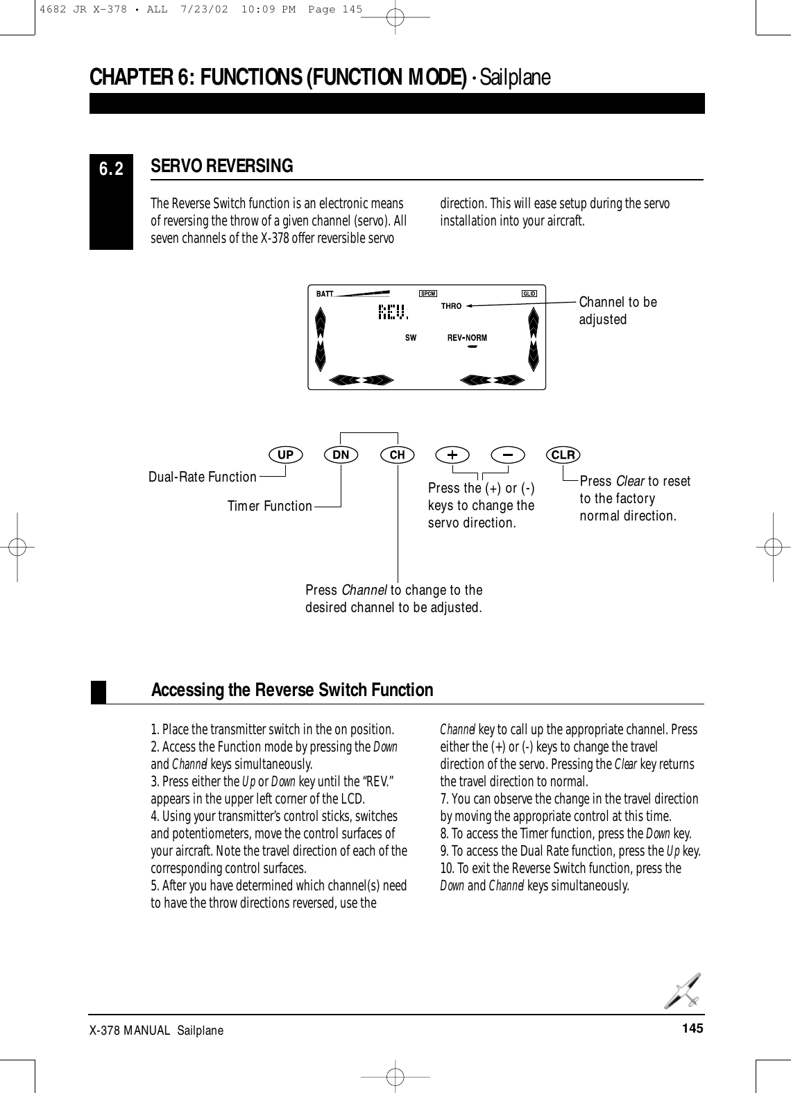 145X-378 MANUAL  SailplaneCHAPTER 6:FUNCTIONS (FUNCTION MODE) • Sailplane Accessing the Reverse Switch FunctionThe Reverse Switch function is an electronic meansof reversing the throw of a given channel (servo). Allseven channels of the X-378 offer reversible servodirection. This will ease setup during the servoinstallation into your aircraft.1. Place the transmitter switch in the on position.2. Access the Function mode by pressing the Downand Channel keys simultaneously.3. Press either the Up or Down key until the “REV.”appears in the upper left corner of the LCD.4. Using your transmitter’s control sticks, switchesand potentiometers, move the control surfaces ofyour aircraft. Note the travel direction of each of thecorresponding control surfaces.5. After you have determined which channel(s) needto have the throw directions reversed, use the Channel key to call up the appropriate channel. Presseither the (+) or (-) keys to change the traveldirection of the servo. Pressing the Clear key returnsthe travel direction to normal.7. You can observe the change in the travel directionby moving the appropriate control at this time.8. To access the Timer function, press the Down key.9. To access the Dual Rate function, press the Up key.10. To exit the Reverse Switch function, press theDown and Channel keys simultaneously.SERVO REVERSING6.2Channel to beadjustedPress Clear to resetto the factorynormal direction.Dual-Rate FunctionTimer FunctionPress Channel to change to thedesired channel to be adjusted.Press the (+) or (-)keys to change theservo direction.4682 JR X-378 • ALL  7/23/02  10:09 PM  Page 145