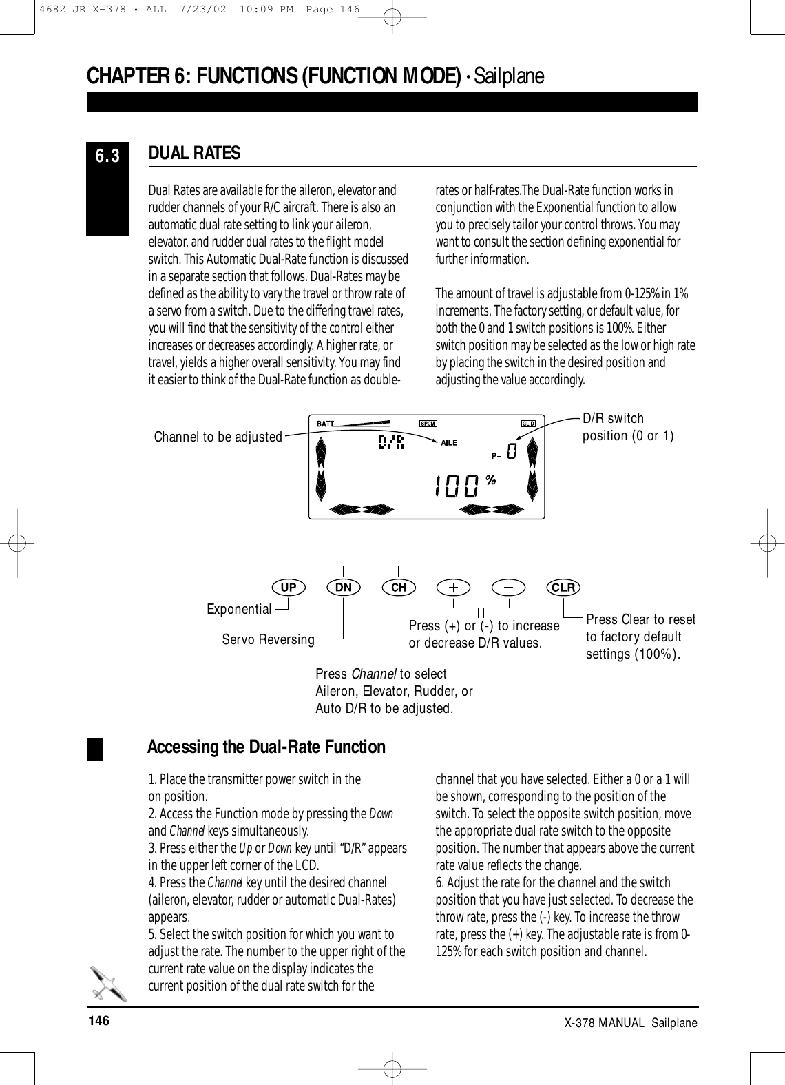 146 X-378 MANUAL  SailplaneAccessing the Dual-Rate FunctionDual Rates are available for the aileron, elevator andrudder channels of your R/C aircraft. There is also anautomatic dual rate setting to link your aileron,elevator, and rudder dual rates to the flight modelswitch. This Automatic Dual-Rate function is discussedin a separate section that follows. Dual-Rates may bedefined as the ability to vary the travel or throw rate ofa servo from a switch. Due to the differing travel rates,you will find that the sensitivity of the control eitherincreases or decreases accordingly. A higher rate, ortravel, yields a higher overall sensitivity. You may findit easier to think of the Dual-Rate function as double-rates or half-rates.The Dual-Rate function works inconjunction with the Exponential function to allow you to precisely tailor your control throws. You maywant to consult the section defining exponential forfurther information.The amount of travel is adjustable from 0-125% in 1%increments. The factory setting, or default value, forboth the 0 and 1 switch positions is 100%. Eitherswitch position may be selected as the low or high rateby placing the switch in the desired position andadjusting the value accordingly.1. Place the transmitter power switch in theon position.2. Access the Function mode by pressing the Downand Channel keys simultaneously.3. Press either the Up or Down key until “D/R” appearsin the upper left corner of the LCD.4. Press the Channel key until the desired channel(aileron, elevator, rudder or automatic Dual-Rates)appears.5. Select the switch position for which you want toadjust the rate. The number to the upper right of thecurrent rate value on the display indicates thecurrent position of the dual rate switch for thechannel that you have selected. Either a 0 or a 1 willbe shown, corresponding to the position of theswitch. To select the opposite switch position, movethe appropriate dual rate switch to the oppositeposition. The number that appears above the currentrate value reflects the change.6. Adjust the rate for the channel and the switchposition that you have just selected. To decrease thethrow rate, press the (-) key. To increase the throwrate, press the (+) key. The adjustable rate is from 0-125% for each switch position and channel. DUAL RATES6.3CHAPTER 6:FUNCTIONS (FUNCTION MODE) • Sailplane D/R switchposition (0 or 1)Press Clear to resetto factory defaultsettings (100%).Channel to be adjustedExponentialServo ReversingPress Channel to selectAileron, Elevator, Rudder, orAuto D/R to be adjusted.Press (+) or (-) to increaseor decrease D/R values.4682 JR X-378 • ALL  7/23/02  10:09 PM  Page 146