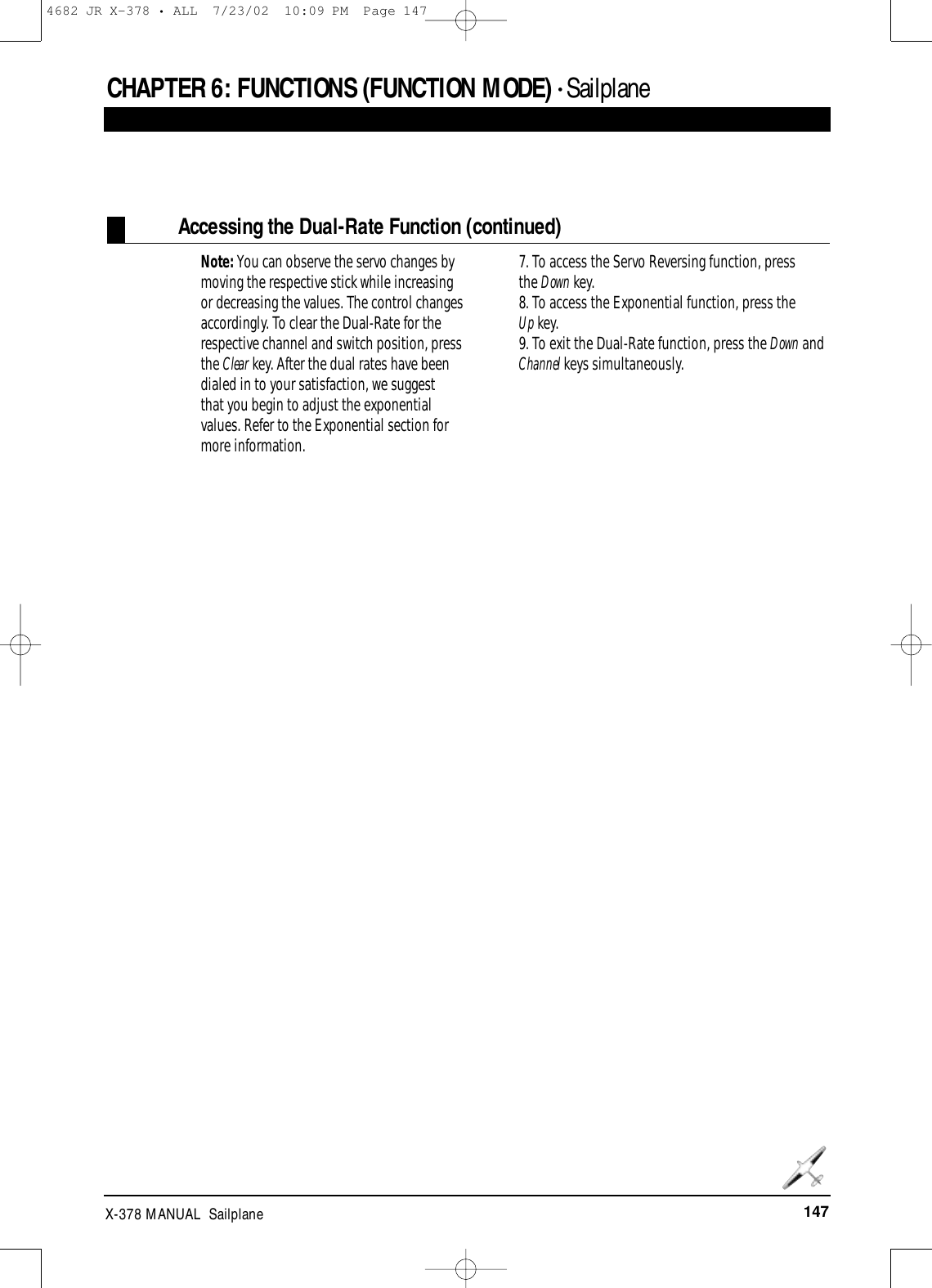 147X-378 MANUAL  SailplaneCHAPTER 6:FUNCTIONS (FUNCTION MODE) • Sailplane Accessing the Dual-Rate Function (continued)Note: You can observe the servo changes bymoving the respective stick while increasingor decreasing the values. The control changesaccordingly. To clear the Dual-Rate for therespective channel and switch position, pressthe Clear key. After the dual rates have beendialed in to your satisfaction, we suggest that you begin to adjust the exponentialvalues. Refer to the Exponential section formore information.7. To access the Servo Reversing function, press the Down key.8. To access the Exponential function, press the Up key.9. To exit the Dual-Rate function, press the Down andChannel keys simultaneously.4682 JR X-378 • ALL  7/23/02  10:09 PM  Page 147