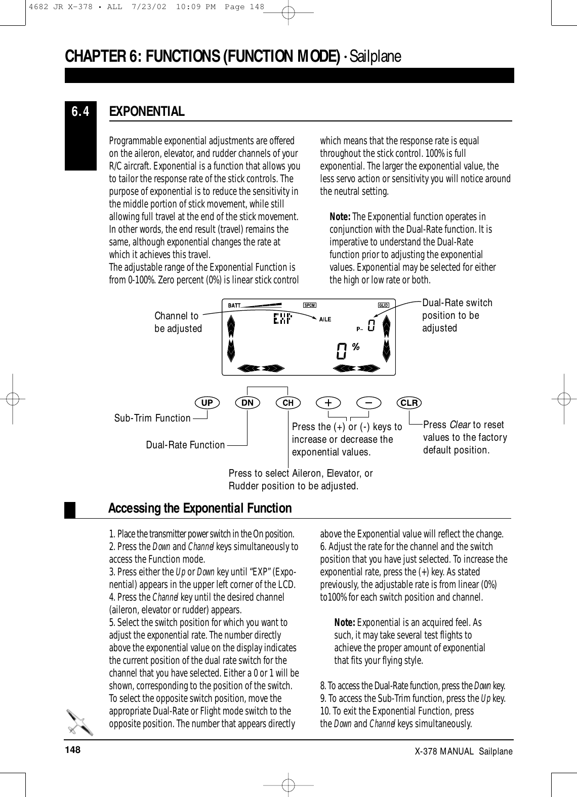 148 X-378 MANUAL  SailplaneAccessing the Exponential FunctionProgrammable exponential adjustments are offeredon the aileron, elevator, and rudder channels of yourR/C aircraft. Exponential is a function that allows you to tailor the response rate of the stick controls. Thepurpose of exponential is to reduce the sensitivity inthe middle portion of stick movement, while stillallowing full travel at the end of the stick movement.In other words, the end result (travel) remains thesame, although exponential changes the rate atwhich it achieves this travel.The adjustable range of the Exponential Function isfrom 0-100%. Zero percent (0%) is linear stick controlwhich means that the response rate is equalthroughout the stick control. 100% is fullexponential. The larger the exponential value, theless servo action or sensitivity you will notice aroundthe neutral setting.Note: The Exponential function operates inconjunction with the Dual-Rate function. It isimperative to understand the Dual-Ratefunction prior to adjusting the exponentialvalues. Exponential may be selected for eitherthe high or low rate or both.1. Place the transmitter power switch in the On position.2. Press the Down and Channel keys simultaneously toaccess the Function mode.3. Press either the Up or Down key until “EXP” (Expo-nential) appears in the upper left corner of the LCD.4. Press the Channel key until the desired channel(aileron, elevator or rudder) appears.5. Select the switch position for which you want toadjust the exponential rate. The number directlyabove the exponential value on the display indicatesthe current position of the dual rate switch for thechannel that you have selected. Either a 0 or 1 will beshown, corresponding to the position of the switch.To select the opposite switch position, move theappropriate Dual-Rate or Flight mode switch to theopposite position. The number that appears directlyabove the Exponential value will reflect the change.6. Adjust the rate for the channel and the switchposition that you have just selected. To increase theexponential rate, press the (+) key. As statedpreviously, the adjustable rate is from linear (0%)to100% for each switch position and channel.Note: Exponential is an acquired feel. Assuch, it may take several test flights toachieve the proper amount of exponentialthat fits your flying style.8. To access the Dual-Rate function, press the Down key.9. To access the Sub-Trim function, press the Up key.10. To exit the Exponential Function, press the Down and Channel keys simultaneously.EXPONENTIAL6.4CHAPTER 6:FUNCTIONS (FUNCTION MODE) • Sailplane Press Clear to resetvalues to the factorydefault position.Dual-Rate switchposition to beadjustedChannel tobe adjustedSub-Trim FunctionDual-Rate FunctionPress to select Aileron, Elevator, orRudder position to be adjusted.Press the (+) or (-) keys toincrease or decrease theexponential values.4682 JR X-378 • ALL  7/23/02  10:09 PM  Page 148