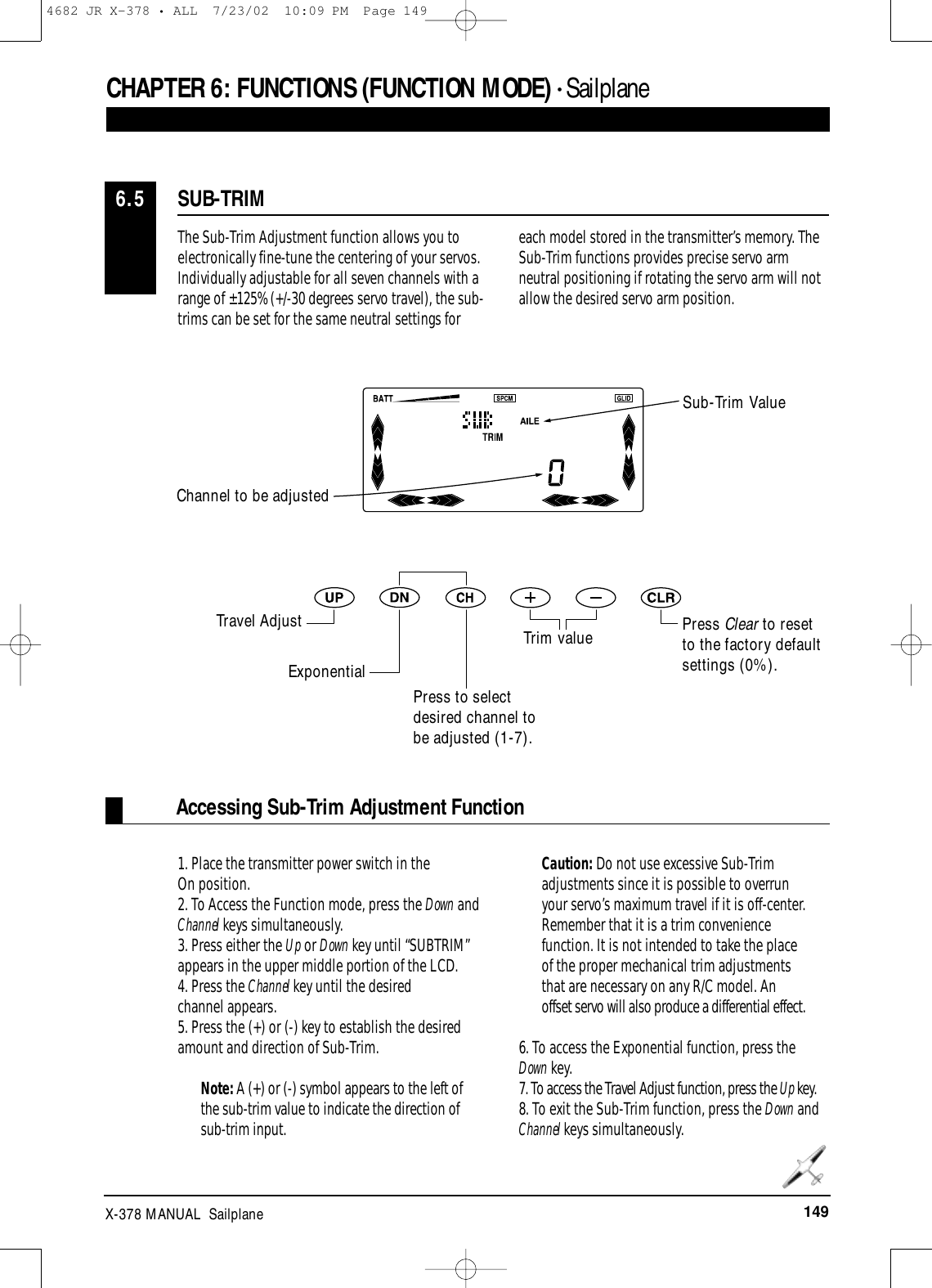 149X-378 MANUAL  SailplaneCHAPTER 6:FUNCTIONS (FUNCTION MODE) • Sailplane The Sub-Trim Adjustment function allows you toelectronically fine-tune the centering of your servos.Individually adjustable for all seven channels with arange of ±125% (+/-30 degrees servo travel), the sub-trims can be set for the same neutral settings foreach model stored in the transmitter’s memory. TheSub-Trim functions provides precise servo armneutral positioning if rotating the servo arm will notallow the desired servo arm position.1. Place the transmitter power switch in the On position.2. To Access the Function mode, press the Down andChannel keys simultaneously.3. Press either the Up or Down key until “SUBTRIM”appears in the upper middle portion of the LCD.4. Press the Channel key until the desired channel appears.5. Press the (+) or (-) key to establish the desiredamount and direction of Sub-Trim. Note: A (+) or (-) symbol appears to the left ofthe sub-trim value to indicate the direction ofsub-trim input. Caution: Do not use excessive Sub-Trimadjustments since it is possible to overrunyour servo’s maximum travel if it is off-center.Remember that it is a trim conveniencefunction. It is not intended to take the placeof the proper mechanical trim adjustmentsthat are necessary on any R/C model. Anoffset servo will also produce a differential effect. 6. To access the Exponential function, press the Down key.7. To access the Travel Adjust function, press the Up key.8. To exit the Sub-Trim function, press the Down andChannel keys simultaneously.Accessing Sub-Trim Adjustment FunctionSUB-TRIM6.5Press Clear to resetto the factory defaultsettings (0%).Sub-Trim ValueChannel to be adjustedTravel AdjustExponentialPress to selectdesired channel tobe adjusted (1-7).Trim value4682 JR X-378 • ALL  7/23/02  10:09 PM  Page 149