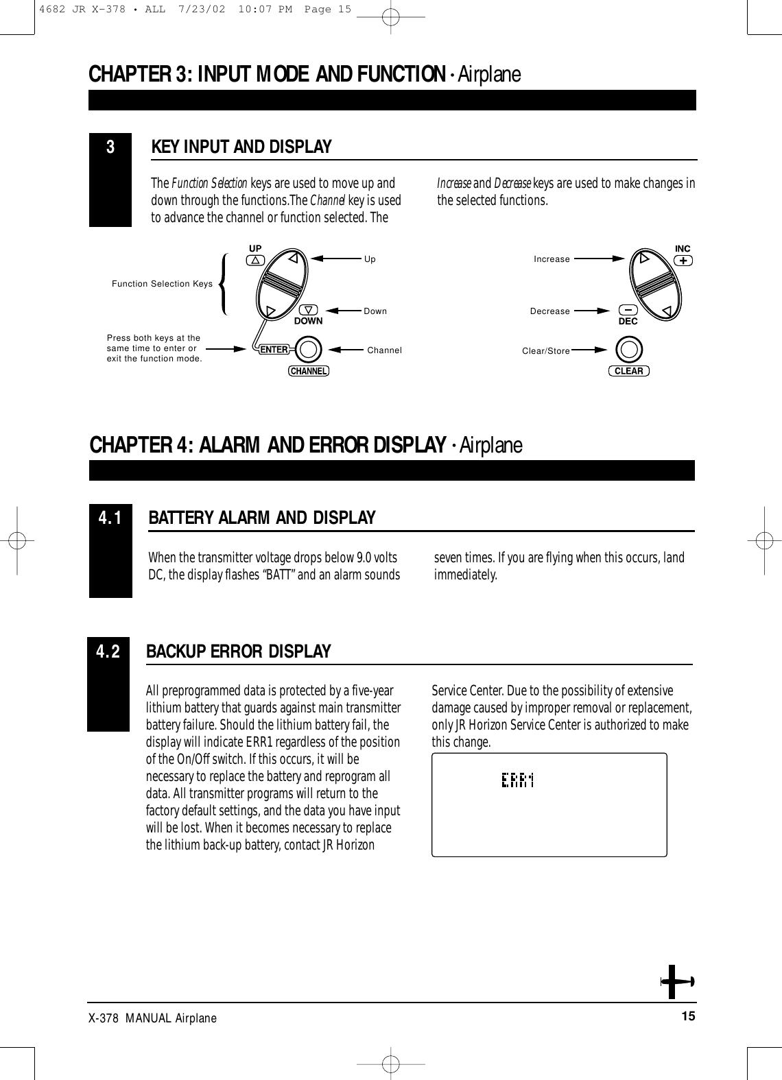 15X-378  MANUAL AirplaneCHAPTER 3:INPUT MODE AND FUNCTION • AirplaneBATTERY ALARM AND DISPLAYCHAPTER 4:ALARM AND ERROR DISPLAY • Airplane4.1When the transmitter voltage drops below 9.0 voltsDC, the display flashes “BATT” and an alarm sounds seven times. If you are flying when this occurs, land immediately. KEY INPUT AND DISPLAY3The Function Selection keys are used to move up anddown through the functions.The Channel key is usedto advance the channel or function selected. TheIncrease and Decrease keys are used to make changes inthe selected functions.Function Selection KeysUpDownChannelIncrease Decrease Clear/StoreBACKUP ERROR DISPLAY4.2All preprogrammed data is protected by a five-yearlithium battery that guards against main transmitterbattery failure. Should the lithium battery fail, thedisplay will indicate ERR1 regardless of the positionof the On/Off switch. If this occurs, it will benecessary to replace the battery and reprogram alldata. All transmitter programs will return to thefactory default settings, and the data you have inputwill be lost. When it becomes necessary to replacethe lithium back-up battery, contact JR HorizonService Center. Due to the possibility of extensivedamage caused by improper removal or replacement,only JR Horizon Service Center is authorized to makethis change.Press both keys at the same time to enter orexit the function mode.4682 JR X-378 • ALL  7/23/02  10:07 PM  Page 15