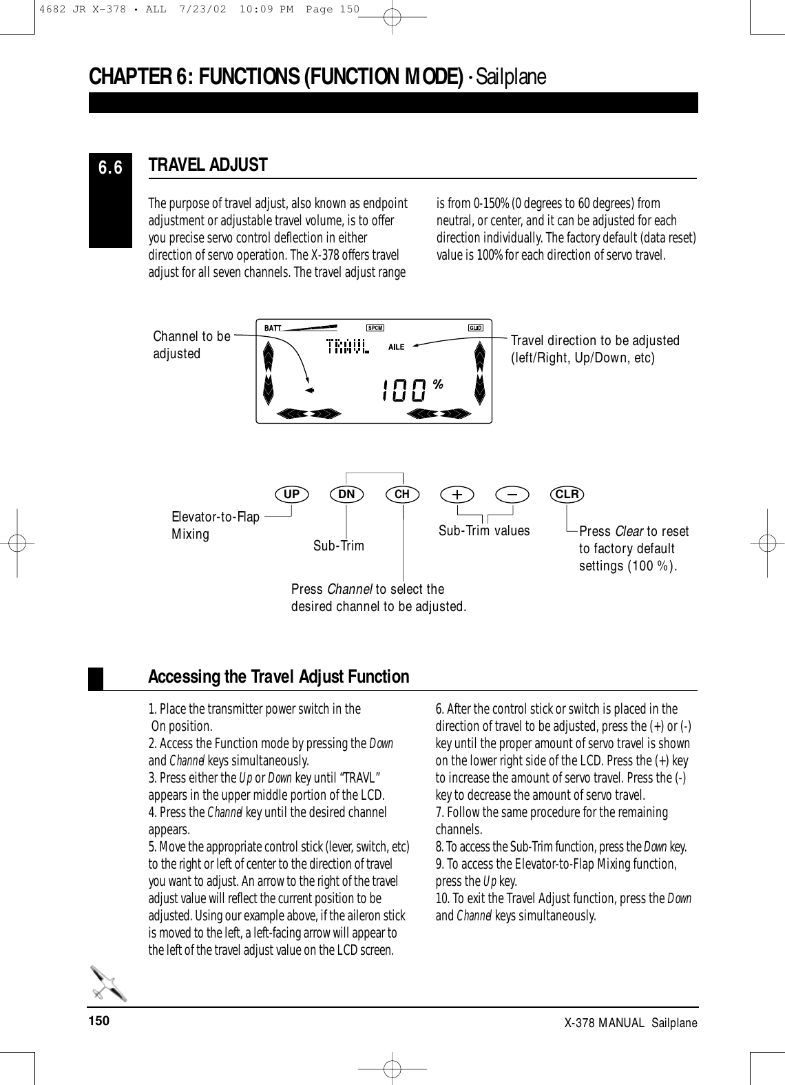 150 X-378 MANUAL  SailplaneThe purpose of travel adjust, also known as endpointadjustment or adjustable travel volume, is to offeryou precise servo control deflection in eitherdirection of servo operation. The X-378 offers traveladjust for all seven channels. The travel adjust rangeis from 0-150% (0 degrees to 60 degrees) fromneutral, or center, and it can be adjusted for eachdirection individually. The factory default (data reset)value is 100% for each direction of servo travel.TRAVEL ADJUST6.6Accessing the Travel Adjust Function1. Place the transmitter power switch in theOn position.2. Access the Function mode by pressing the Downand Channel keys simultaneously.3. Press either the Up or Down key until “TRAVL”appears in the upper middle portion of the LCD.4. Press the Channel key until the desired channelappears.5. Move the appropriate control stick (lever, switch, etc)to the right or left of center to the direction of travelyou want to adjust. An arrow to the right of the traveladjust value will reflect the current position to beadjusted. Using our example above, if the aileron stickis moved to the left, a left-facing arrow will appear tothe left of the travel adjust value on the LCD screen.6. After the control stick or switch is placed in thedirection of travel to be adjusted, press the (+) or (-)key until the proper amount of servo travel is shownon the lower right side of the LCD. Press the (+) keyto increase the amount of servo travel. Press the (-)key to decrease the amount of servo travel.7. Follow the same procedure for the remainingchannels.8. To access the Sub-Trim function, press the Down key.9. To access the Elevator-to-Flap Mixing function,press the Up key.10. To exit the Travel Adjust function, press the Downand Channel keys simultaneously.CHAPTER 6:FUNCTIONS (FUNCTION MODE) • Sailplane DNUPCHCLRPress Clear to resetto factory defaultsettings (100 %).Travel direction to be adjusted(left/Right, Up/Down, etc)Channel to beadjustedElevator-to-FlapMixing Sub-TrimPress Channel to select thedesired channel to be adjusted.Sub-Trim values4682 JR X-378 • ALL  7/23/02  10:09 PM  Page 150