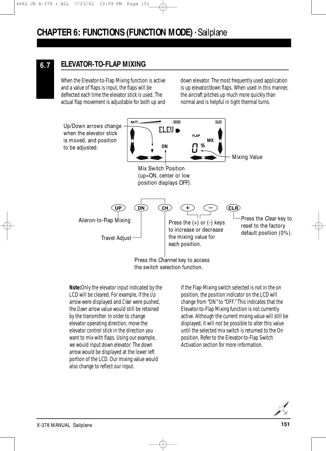 151X-378 MANUAL  SailplaneCHAPTER 6:FUNCTIONS (FUNCTION MODE) • Sailplane When the Elevator-to-Flap Mixing function is activeand a value of flaps is input, the flaps will bedeflected each time the elevator stick is used. Theactual flap movement is adjustable for both up anddown elevator. The most frequently used applicationis up elevator/down flaps. When used in this manner,the aircraft pitches up much more quickly thannormal and is helpful in tight thermal turns.Note:Only the elevator input indicated by theLCD will be cleared. For example, if the Uparrow were displayed and Clear were pushed,the Down arrow value would still be retainedby the transmitter. In order to changeelevator operating direction, move theelevator control stick in the direction youwant to mix with flaps. Using our example,we would input down elevator. The downarrow would be displayed at the lower leftportion of the LCD. Our mixing value wouldalso change to reflect our input.If the Flap-Mixing switch selected is not in the onposition, the position indicator on the LCD willchange from “ON” to “OFF.” This indicates that theElevator-to-Flap Mixing function is not currentlyactive. Although the current mixing value will still bedisplayed, it will not be possible to alter this valueuntil the selected mix switch is returned to the Onposition. Refer to the Elevator-to-Flap SwitchActivation section for more information.ELEVATOR-TO-FLAP MIXING6.7Press the Clear key toreset to the factorydefault position (0%).Up/Down arrows changewhen the elevator stick is moved, and position to be adjusted.Mixing ValueMix Switch Position(up=ON, center or lowposition displays OFF).Aileron-to-Flap MixingTravel AdjustPress the Channel key to accessthe switch selection function.Press the (+) or (-) keysto increase or decreasethe mixing value foreach position.4682 JR X-378 • ALL  7/23/02  10:09 PM  Page 151