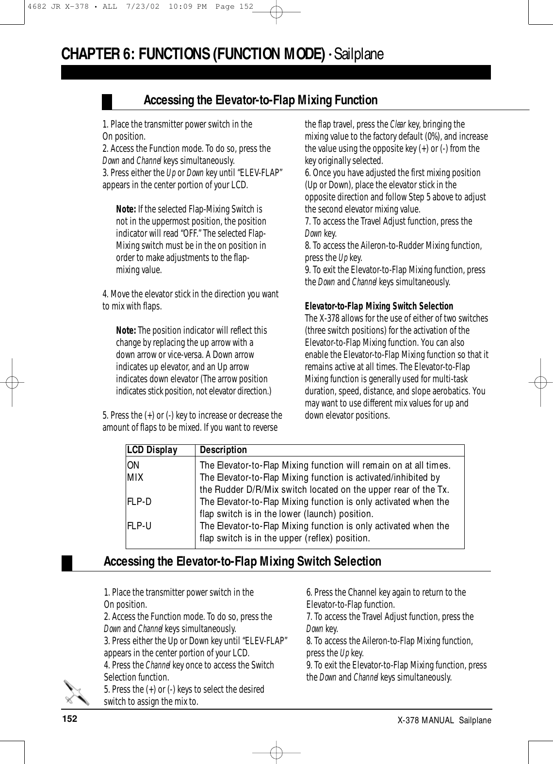 152 X-378 MANUAL  Sailplane1. Place the transmitter power switch in the On position.2. Access the Function mode. To do so, press theDown and Channel keys simultaneously.3. Press either the Up or Down key until “ELEV-FLAP”appears in the center portion of your LCD. Note: If the selected Flap-Mixing Switch isnot in the uppermost position, the positionindicator will read “OFF.” The selected Flap-Mixing switch must be in the on position inorder to make adjustments to the flap-mixing value.4. Move the elevator stick in the direction you wantto mix with flaps. Note: The position indicator will reflect thischange by replacing the up arrow with adown arrow or vice-versa. A Down arrowindicates up elevator, and an Up arrowindicates down elevator (The arrow positionindicates stick position, not elevator direction.)5. Press the (+) or (-) key to increase or decrease theamount of flaps to be mixed. If you want to reversethe flap travel, press the Clear key, bringing themixing value to the factory default (0%), and increasethe value using the opposite key (+) or (-) from thekey originally selected. 6. Once you have adjusted the first mixing position(Up or Down), place the elevator stick in theopposite direction and follow Step 5 above to adjustthe second elevator mixing value.7. To access the Travel Adjust function, press theDown key.8. To access the Aileron-to-Rudder Mixing function,press the Up key.9. To exit the Elevator-to-Flap Mixing function, pressthe Down and Channel keys simultaneously.Elevator-to-Flap Mixing Switch SelectionThe X-378 allows for the use of either of two switches(three switch positions) for the activation of theElevator-to-Flap Mixing function. You can alsoenable the Elevator-to-Flap Mixing function so that itremains active at all times. The Elevator-to-FlapMixing function is generally used for multi-taskduration, speed, distance, and slope aerobatics. Youmay want to use different mix values for up anddown elevator positions.Accessing the Elevator-to-Flap Mixing FunctionCHAPTER 6:FUNCTIONS (FUNCTION MODE) • Sailplane LCD Display DescriptionON   The Elevator-to-Flap Mixing function will remain on at all times. MIX The Elevator-to-Flap Mixing function is activated/inhibited by the Rudder D/R/Mix switch located on the upper rear of the Tx. FLP-D  The Elevator-to-Flap Mixing function is only activated when the flap switch is in the lower (launch) position.FLP-U  The Elevator-to-Flap Mixing function is only activated when the flap switch is in the upper (reflex) position.Accessing the Elevator-to-Flap Mixing Switch Selection1. Place the transmitter power switch in the On position.2. Access the Function mode. To do so, press theDown and Channel keys simultaneously.3. Press either the Up or Down key until “ELEV-FLAP”appears in the center portion of your LCD. 4. Press the Channel key once to access the SwitchSelection function.5. Press the (+) or (-) keys to select the desiredswitch to assign the mix to.6. Press the Channel key again to return to theElevator-to-Flap function.7. To access the Travel Adjust function, press theDown key.8. To access the Aileron-to-Flap Mixing function,press the Up key.9. To exit the Elevator-to-Flap Mixing function, pressthe Down and Channel keys simultaneously.4682 JR X-378 • ALL  7/23/02  10:09 PM  Page 152