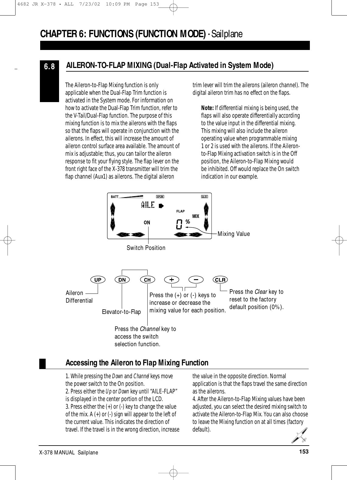 153X-378 MANUAL  SailplaneCHAPTER 6:FUNCTIONS (FUNCTION MODE) • Sailplane 1. While pressing the Down and Channel keys movethe power switch to the On position.2. Press either the Up or Down key until “AILE-FLAP”is displayed in the center portion of the LCD.3. Press either the (+) or (-) key to change the valueof the mix. A (+) or (-) sign will appear to the left ofthe current value. This indicates the direction oftravel. If the travel is in the wrong direction, increasethe value in the opposite direction. Normalapplication is that the flaps travel the same directionas the ailerons. 4. After the Aileron-to-Flap Mixing values have beenadjusted, you can select the desired mixing switch toactivate the Aileron-to-Flap Mix. You can also chooseto leave the Mixing function on at all times (factorydefault).AILERON-TO-FLAP MIXING (Dual-Flap Activated in System Mode)6.8The Aileron-to-Flap Mixing function is onlyapplicable when the Dual-Flap Trim function isactivated in the System mode. For information onhow to activate the Dual-Flap Trim function, refer tothe V-Tail/Dual-Flap function. The purpose of thismixing function is to mix the ailerons with the flapsso that the flaps will operate in conjunction with theailerons. In effect, this will increase the amount ofaileron control surface area available. The amount ofmix is adjustable; thus, you can tailor the aileronresponse to fit your flying style. The flap lever on thefront right face of the X-378 transmitter will trim theflap channel (Aux1) as ailerons. The digital ailerontrim lever will trim the ailerons (aileron channel). Thedigital aileron trim has no effect on the flaps.Note: If differential mixing is being used, theflaps will also operate differentially accordingto the value input in the differential mixing.This mixing will also include the aileronoperating value when programmable mixing1 or 2 is used with the ailerons. If the Aileron-to-Flap Mixing activation switch is in the Offposition, the Aileron-to-Flap Mixing wouldbe inhibited. Off would replace the On switchindication in our example.Press the Clear key toreset to the factorydefault position (0%).Mixing ValueSwitch PositionAileronDifferentialElevator-to-FlapPress the Channel key toaccess the switchselection function.Press the (+) or (-) keys toincrease or decrease themixing value for each position.Accessing the Aileron to Flap Mixing Function4682 JR X-378 • ALL  7/23/02  10:09 PM  Page 153