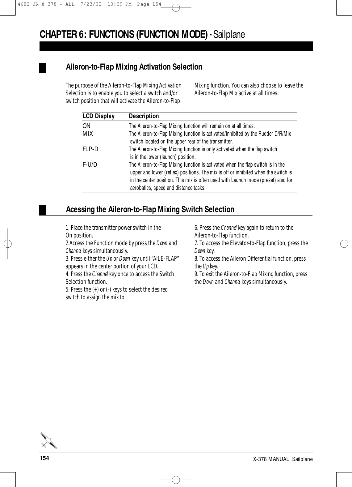 154 X-378 MANUAL  SailplaneCHAPTER 6:FUNCTIONS (FUNCTION MODE) • Sailplane The purpose of the Aileron-to-Flap Mixing ActivationSelection is to enable you to select a switch and/orswitch position that will activate the Aileron-to-FlapMixing function. You can also choose to leave theAileron-to-Flap Mix active at all times. Aileron-to-Flap Mixing Activation Selection1. Place the transmitter power switch in the On position.2.Access the Function mode by press the Down andChannel keys simultaneously.3. Press either the Up or Down key until “AILE-FLAP”appears in the center portion of your LCD. 4. Press the Channel key once to access the SwitchSelection function.5. Press the (+) or (-) keys to select the desiredswitch to assign the mix to.6. Press the Channel key again to return to theAileron-to-Flap function.7. To access the Elevator-to-Flap function, press theDown key.8. To access the Aileron Differential function, pressthe Up key.9. To exit the Aileron-to-Flap Mixing function, pressthe Down and Channel keys simultaneously.Acessing the Aileron-to-Flap Mixing Switch SelectionLCD Display DescriptionON  The Aileron-to-Flap Mixing function will remain on at all times.MIXThe Aileron-to-Flap Mixing function is activated/inhibited by the Rudder D/R/Mix switch located on the upper rear of the transmitter. FLP-D The Aileron-to-Flap Mixing function is only activated when the flap switch is in the lower (launch) position.F-U/DThe Aileron-to-Flap Mixing function is activated when the flap switch is in the upper and lower (reflex) positions. The mix is off or inhibited when the switch is  in the center position. This mix is often used with Launch mode (preset) also for aerobatics, speed and distance tasks.4682 JR X-378 • ALL  7/23/02  10:09 PM  Page 154