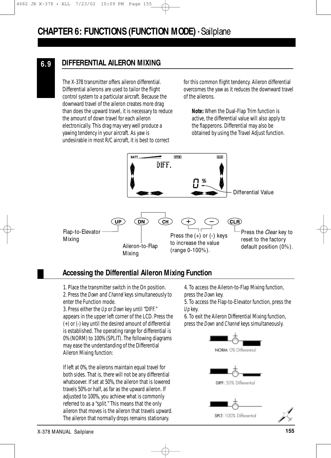 155X-378 MANUAL  SailplaneCHAPTER 6:FUNCTIONS (FUNCTION MODE) • Sailplane DIFFERENTIAL AILERON MIXING6.9The X-378 transmitter offers aileron differential.Differential ailerons are used to tailor the flightcontrol system to a particular aircraft. Because thedownward travel of the aileron creates more dragthan does the upward travel, it is necessary to reducethe amount of down travel for each aileronelectronically. This drag may very well produce ayawing tendency in your aircraft. As yaw isundesirable in most R/C aircraft, it is best to correctfor this common flight tendency. Aileron differentialovercomes the yaw as it reduces the downward travelof the ailerons.Note: When the Dual-Flap Trim function isactive, the differential value will also apply tothe flapperons. Differential may also beobtained by using the Travel Adjust function.1. Place the transmitter switch in the On position.2. Press the Down and Channel keys simultaneously toenter the Function mode.3. Press either the Up or Down key until “DIFF.”appears in the upper left corner of the LCD. Press the(+) or (-) key until the desired amount of differentialis established. The operating range for differential is0% (NORM) to 100% (SPLIT). The following diagramsmay ease the understanding of the DifferentialAileron Mixing function:If left at 0%, the ailerons maintain equal travel forboth sides. That is, there will not be any differentialwhatsoever. If set at 50%, the aileron that is loweredtravels 50% or half, as far as the upward aileron. Ifadjusted to 100%, you achieve what is commonlyreferred to as a “split.” This means that the onlyaileron that moves is the aileron that travels upward.The aileron that normally drops remains stationary.4. To access the Aileron-to-Flap Mixing function,press the Down key.5. To access the Flap-to-Elevator function, press theUp key.6. To exit the Aileron Differential Mixing function,press the Down and Channel keys simultaneously.Press the Clear key toreset to the factorydefault position (0%).Differential ValueFlap-to-ElevatorMixing Aileron-to-FlapMixingPress the (+) or (-) keysto increase the value(range 0-100%).Accessing the Differential Aileron Mixing Function4682 JR X-378 • ALL  7/23/02  10:09 PM  Page 155