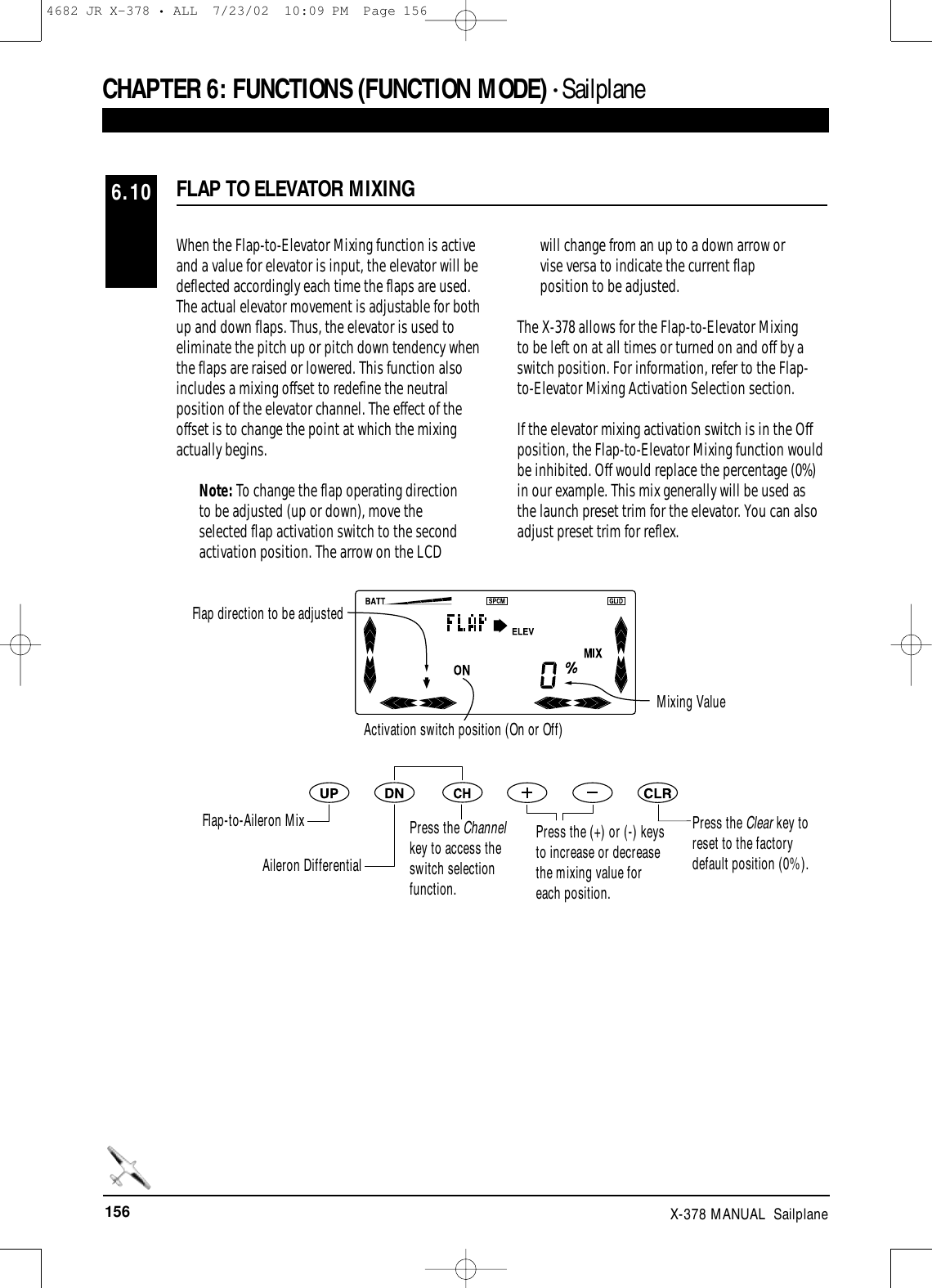 156 X-378 MANUAL  SailplaneCHAPTER 6:FUNCTIONS (FUNCTION MODE) • Sailplane FLAP TO ELEVATOR MIXING6.10When the Flap-to-Elevator Mixing function is activeand a value for elevator is input, the elevator will bedeflected accordingly each time the flaps are used.The actual elevator movement is adjustable for bothup and down flaps. Thus, the elevator is used toeliminate the pitch up or pitch down tendency whenthe flaps are raised or lowered. This function alsoincludes a mixing offset to redefine the neutralposition of the elevator channel. The effect of theoffset is to change the point at which the mixingactually begins.Note: To change the flap operating directionto be adjusted (up or down), move theselected flap activation switch to the secondactivation position. The arrow on the LCDwill change from an up to a down arrow orvise versa to indicate the current flapposition to be adjusted.The X-378 allows for the Flap-to-Elevator Mixing to be left on at all times or turned on and off by aswitch position. For information, refer to the Flap-to-Elevator Mixing Activation Selection section.If the elevator mixing activation switch is in the Offposition, the Flap-to-Elevator Mixing function wouldbe inhibited. Off would replace the percentage (0%)in our example. This mix generally will be used asthe launch preset trim for the elevator. You can alsoadjust preset trim for reflex.Press the Clear key toreset to the factorydefault position (0%).Flap direction to be adjustedMixing ValueActivation switch position (On or Off)Flap-to-Aileron MixAileron DifferentialPress the Channelkey to access theswitch selectionfunction.Press the (+) or (-) keysto increase or decreasethe mixing value foreach position.4682 JR X-378 • ALL  7/23/02  10:09 PM  Page 156