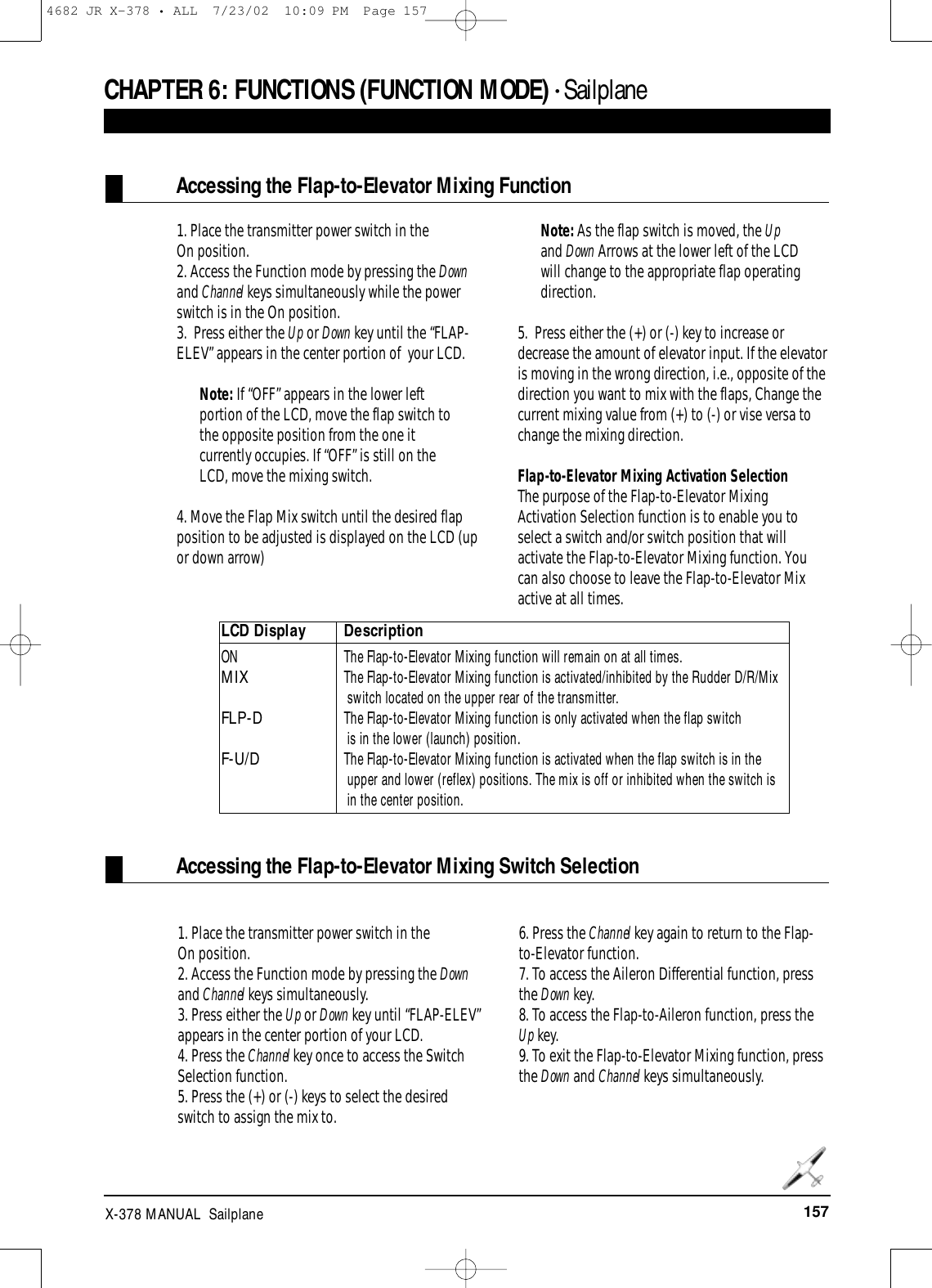 157X-378 MANUAL  SailplaneCHAPTER 6:FUNCTIONS (FUNCTION MODE) • Sailplane 1. Place the transmitter power switch in the On position.2. Access the Function mode by pressing the Downand Channel keys simultaneously while the powerswitch is in the On position.3.  Press either the Up or Down key until the “FLAP-ELEV” appears in the center portion of  your LCD.Note: If “OFF” appears in the lower leftportion of the LCD, move the flap switch tothe opposite position from the one itcurrently occupies. If “OFF” is still on theLCD, move the mixing switch.4. Move the Flap Mix switch until the desired flapposition to be adjusted is displayed on the LCD (upor down arrow)Note: As the flap switch is moved, the Upand Down Arrows at the lower left of the LCDwill change to the appropriate flap operatingdirection.5.  Press either the (+) or (-) key to increase ordecrease the amount of elevator input. If the elevatoris moving in the wrong direction, i.e., opposite of thedirection you want to mix with the flaps, Change thecurrent mixing value from (+) to (-) or vise versa tochange the mixing direction.Flap-to-Elevator Mixing Activation SelectionThe purpose of the Flap-to-Elevator MixingActivation Selection function is to enable you toselect a switch and/or switch position that willactivate the Flap-to-Elevator Mixing function. Youcan also choose to leave the Flap-to-Elevator Mixactive at all times. Accessing the Flap-to-Elevator Mixing FunctionAccessing the Flap-to-Elevator Mixing Switch SelectionLCD Display DescriptionON   The Flap-to-Elevator Mixing function will remain on at all times.MIXThe Flap-to-Elevator Mixing function is activated/inhibited by the Rudder D/R/Mix switch located on the upper rear of the transmitter. FLP-D The Flap-to-Elevator Mixing function is only activated when the flap switch is in the lower (launch) position.F-U/DThe Flap-to-Elevator Mixing function is activated when the flap switch is in the upper and lower (reflex) positions. The mix is off or inhibited when the switch is  in the center position.1. Place the transmitter power switch in the On position.2. Access the Function mode by pressing the Downand Channel keys simultaneously.3. Press either the Up or Down key until “FLAP-ELEV”appears in the center portion of your LCD. 4. Press the Channel key once to access the SwitchSelection function.5. Press the (+) or (-) keys to select the desiredswitch to assign the mix to.6. Press the Channel key again to return to the Flap-to-Elevator function.7. To access the Aileron Differential function, pressthe Down key.8. To access the Flap-to-Aileron function, press theUp key.9. To exit the Flap-to-Elevator Mixing function, pressthe Down and Channel keys simultaneously.4682 JR X-378 • ALL  7/23/02  10:09 PM  Page 157