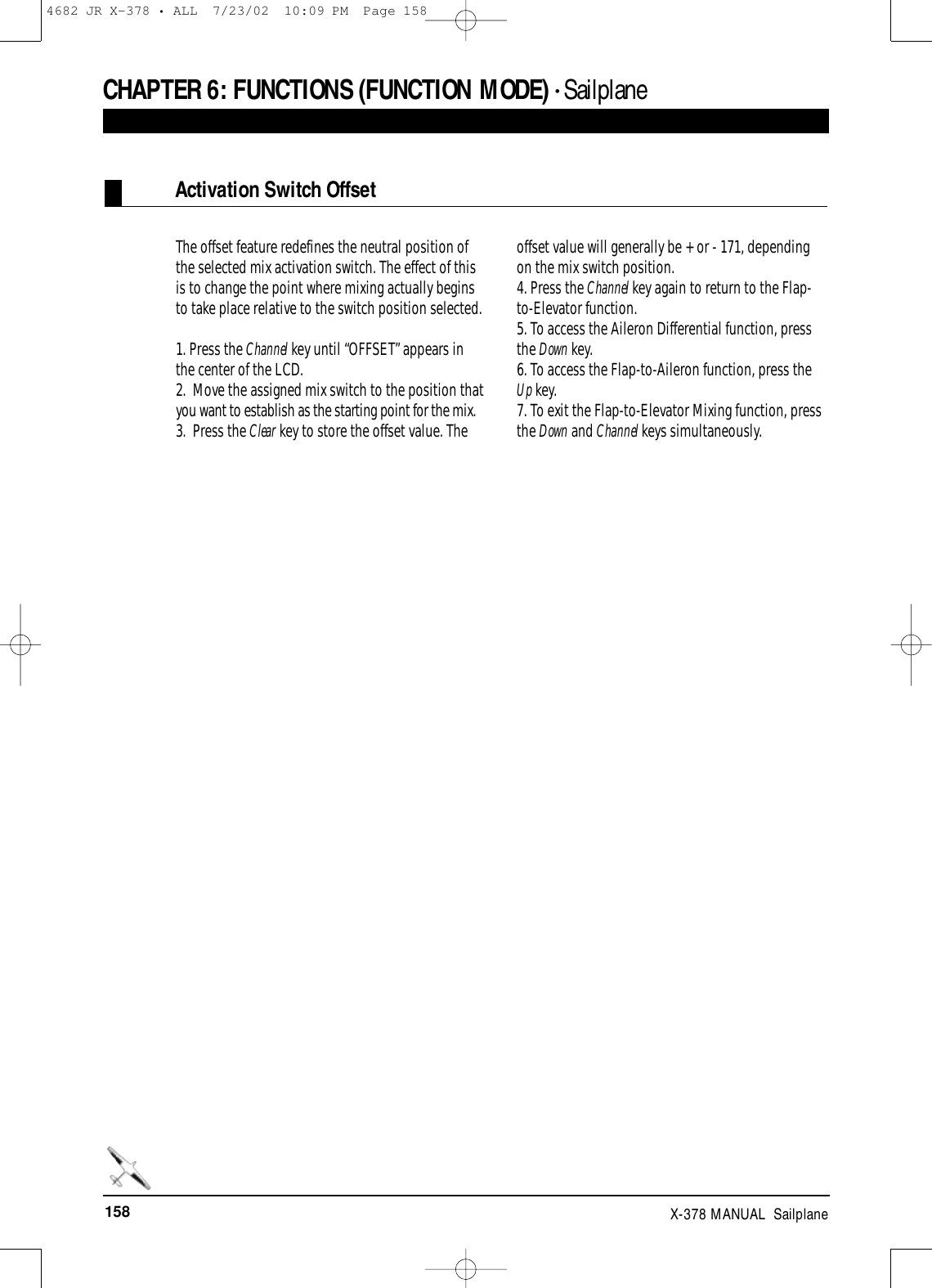 158 X-378 MANUAL  SailplaneCHAPTER 6:FUNCTIONS (FUNCTION MODE) • SailplaneActivation Switch OffsetThe offset feature redefines the neutral position ofthe selected mix activation switch. The effect of thisis to change the point where mixing actually beginsto take place relative to the switch position selected. 1. Press the Channel key until “OFFSET” appears inthe center of the LCD.2.  Move the assigned mix switch to the position thatyou want to establish as the starting point for the mix.3.  Press the Clear key to store the offset value. Theoffset value will generally be + or - 171, dependingon the mix switch position. 4. Press the Channel key again to return to the Flap-to-Elevator function.5. To access the Aileron Differential function, pressthe Down key.6. To access the Flap-to-Aileron function, press theUp key.7. To exit the Flap-to-Elevator Mixing function, pressthe Down and Channel keys simultaneously.4682 JR X-378 • ALL  7/23/02  10:09 PM  Page 158