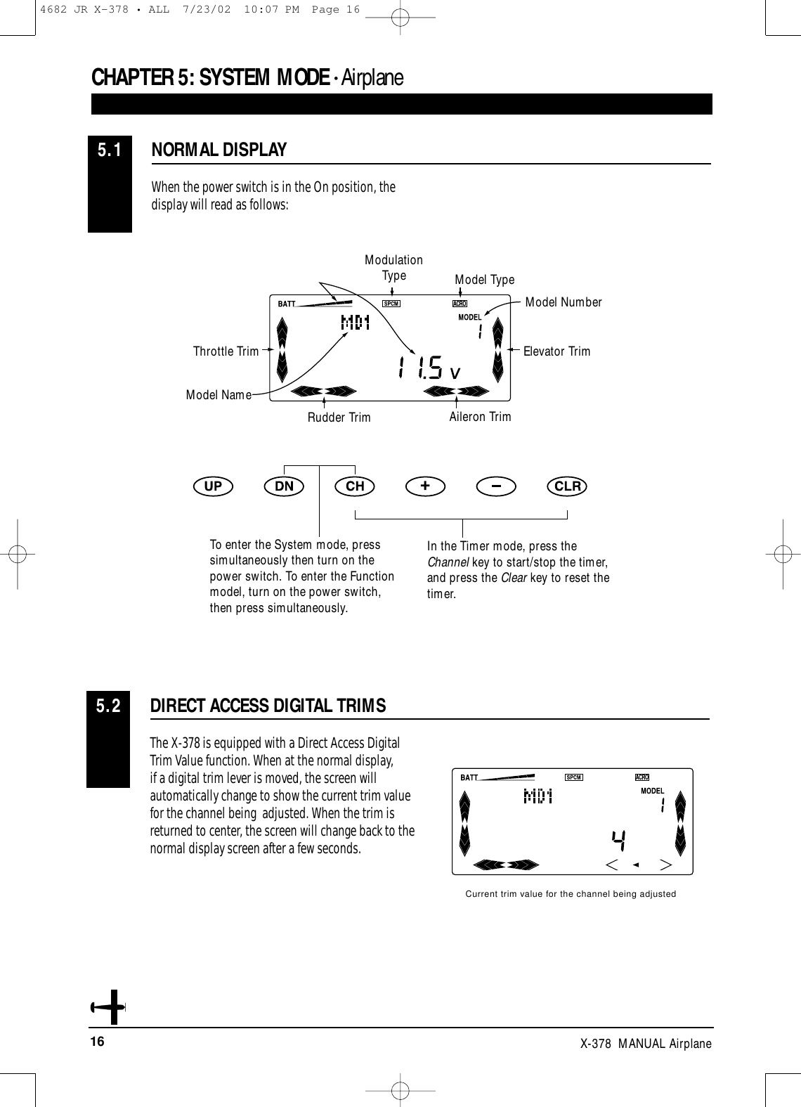 16 X-378  MANUAL AirplaneCHAPTER 5:SYSTEM MODE • AirplaneNORMAL DISPLAY5.1When the power switch is in the On position, thedisplay will read as follows:DIRECT ACCESS DIGITAL TRIMS5.2The X-378 is equipped with a Direct Access DigitalTrim Value function. When at the normal display, if a digital trim lever is moved, the screen willautomatically change to show the current trim valuefor the channel being  adjusted. When the trim isreturned to center, the screen will change back to thenormal display screen after a few seconds.Current trim value for the channel being adjustedModulation Type Model TypeModel NumberElevator TrimAileron TrimRudder TrimTo enter the System mode, presssimultaneously then turn on thepower switch. To enter the Functionmodel, turn on the power switch,then press simultaneously.In the Timer mode, press theChannel key to start/stop the timer,and press the Clear key to reset thetimer.Throttle TrimModel Name4682 JR X-378 • ALL  7/23/02  10:07 PM  Page 16