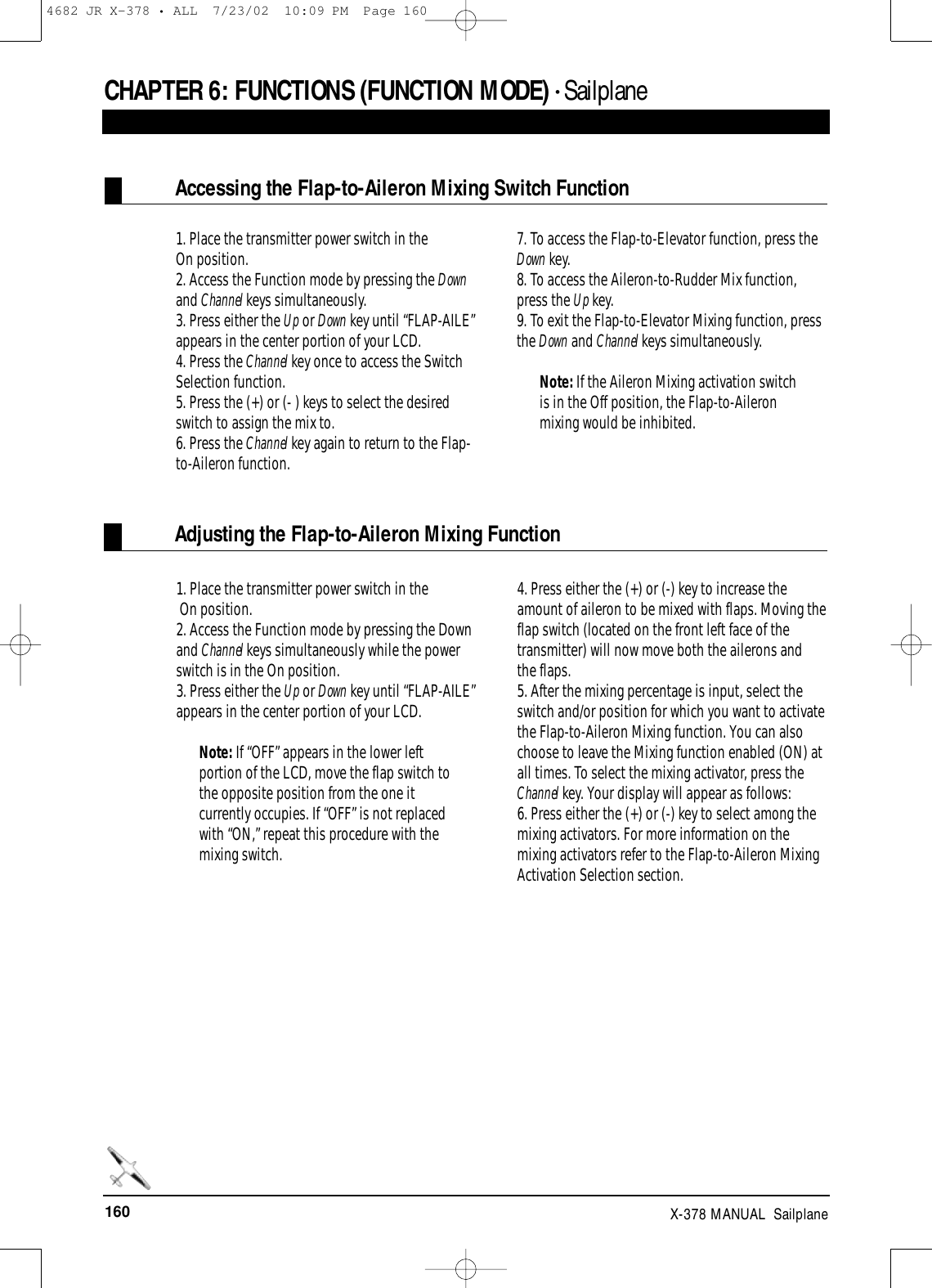 160 X-378 MANUAL  SailplaneCHAPTER 6:FUNCTIONS (FUNCTION MODE) • SailplaneAccessing the Flap-to-Aileron Mixing Switch FunctionAdjusting the Flap-to-Aileron Mixing Function1. Place the transmitter power switch in theOn position.2. Access the Function mode by pressing the Downand Channel keys simultaneously.3. Press either the Up or Down key until “FLAP-AILE”appears in the center portion of your LCD. 4. Press the Channel key once to access the SwitchSelection function.5. Press the (+) or (- ) keys to select the desiredswitch to assign the mix to.6. Press the Channel key again to return to the Flap-to-Aileron function.7. To access the Flap-to-Elevator function, press theDown key.8. To access the Aileron-to-Rudder Mix function,press the Up key.9. To exit the Flap-to-Elevator Mixing function, pressthe Down and Channel keys simultaneously.Note: If the Aileron Mixing activation switchis in the Off position, the Flap-to-Aileronmixing would be inhibited.1. Place the transmitter power switch in theOn position.2. Access the Function mode by pressing the Downand Channel keys simultaneously while the powerswitch is in the On position.3. Press either the Up or Down key until “FLAP-AILE”appears in the center portion of your LCD.Note: If “OFF” appears in the lower leftportion of the LCD, move the flap switch tothe opposite position from the one itcurrently occupies. If “OFF” is not replacedwith “ON,” repeat this procedure with themixing switch.4. Press either the (+) or (-) key to increase theamount of aileron to be mixed with flaps. Moving theflap switch (located on the front left face of thetransmitter) will now move both the ailerons andthe flaps.5. After the mixing percentage is input, select theswitch and/or position for which you want to activatethe Flap-to-Aileron Mixing function. You can alsochoose to leave the Mixing function enabled (ON) atall times. To select the mixing activator, press theChannel key. Your display will appear as follows:6. Press either the (+) or (-) key to select among themixing activators. For more information on themixing activators refer to the Flap-to-Aileron MixingActivation Selection section.4682 JR X-378 • ALL  7/23/02  10:09 PM  Page 160