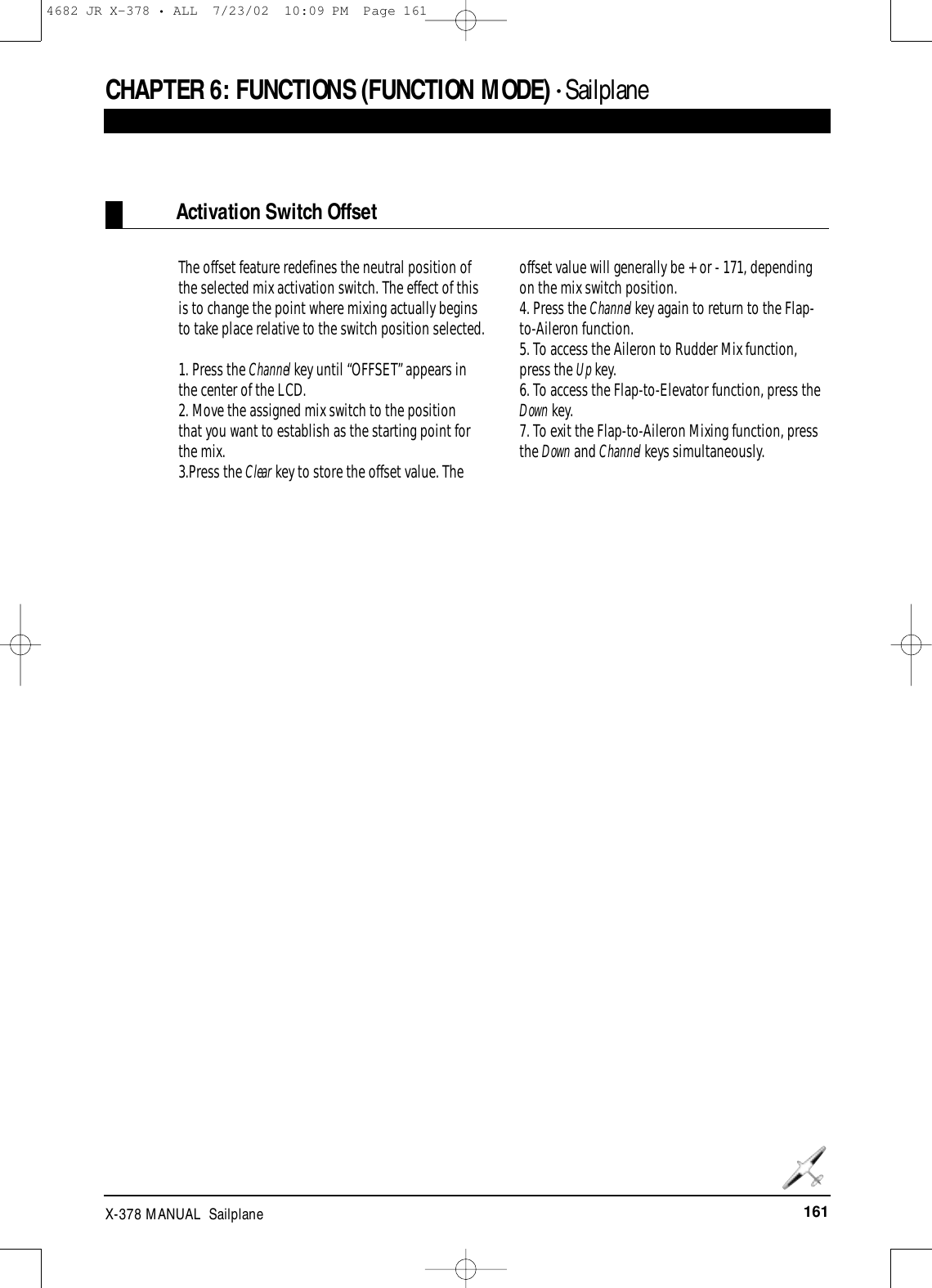 161X-378 MANUAL  SailplaneCHAPTER 6:FUNCTIONS (FUNCTION MODE) • SailplaneActivation Switch OffsetThe offset feature redefines the neutral position ofthe selected mix activation switch. The effect of thisis to change the point where mixing actually beginsto take place relative to the switch position selected. 1. Press the Channel key until “OFFSET” appears inthe center of the LCD.2. Move the assigned mix switch to the position that you want to establish as the starting point forthe mix.3.Press the Clear key to store the offset value. Theoffset value will generally be + or - 171, dependingon the mix switch position. 4. Press the Channel key again to return to the Flap-to-Aileron function.5. To access the Aileron to Rudder Mix function,press the Up key.6. To access the Flap-to-Elevator function, press theDown key.7. To exit the Flap-to-Aileron Mixing function, pressthe Down and Channel keys simultaneously.4682 JR X-378 • ALL  7/23/02  10:09 PM  Page 161