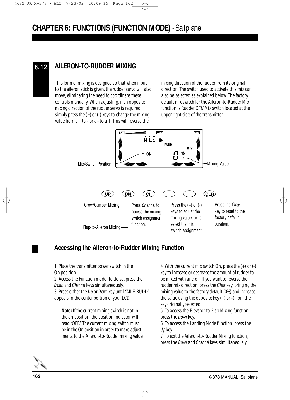 162 X-378 MANUAL  SailplaneCHAPTER 6:FUNCTIONS (FUNCTION MODE) • SailplaneAccessing the Aileron-to-Rudder Mixing FunctionThis form of mixing is designed so that when inputto the aileron stick is given, the rudder servo will alsomove, eliminating the need to coordinate thesecontrols manually. When adjusting, if an oppositemixing direction of the rudder servo is required,simply press the (+) or (-) keys to change the mixingvalue from a + to - or a - to a +. This will reverse themixing direction of the rudder from its originaldirection. The switch used to activate this mix canalso be selected as explained below. The factorydefault mix switch for the Aileron-to-Rudder Mixfunction is Rudder D/R/ Mix switch located at theupper right side of the transmitter.1. Place the transmitter power switch in the On position.2. Access the Function mode. To do so, press theDown and Channel keys simultaneously.3. Press either the Up or Down key until “AILE-RUDD”appears in the center portion of your LCD. Note: If the current mixing switch is not inthe on position, the position indicator willread “OFF.” The current mixing switch mustbe in the On position in order to make adjust-ments to the Aileron-to-Rudder mixing value.4. With the current mix switch On, press the (+) or (-)key to increase or decrease the amount of rudder tobe mixed with aileron. If you want to reverse therudder mix direction, press the Clear key, bringing themixing value to the factory default (0%) and increasethe value using the opposite key (+) or -) from thekey originally selected. 5. To access the Elevator-to-Flap Mixing function,press the Down key.6. To access the Landing Mode function, press theUp key.7. To exit the Aileron-to-Rudder Mixing function,press the Down and Channel keys simultaneously..AILERON-TO-RUDDER MIXING6.12Mix/Switch Position Mixing ValueCrow/Camber MixingFlap-to-Aileron MixingPress Channel toaccess the mixingswitch assignmentfunction.Press the (+) or (-)keys to adjust themixing value, or toselect the mixswitch assignment.Press the Clearkey to reset to thefactory defaultposition.4682 JR X-378 • ALL  7/23/02  10:09 PM  Page 162