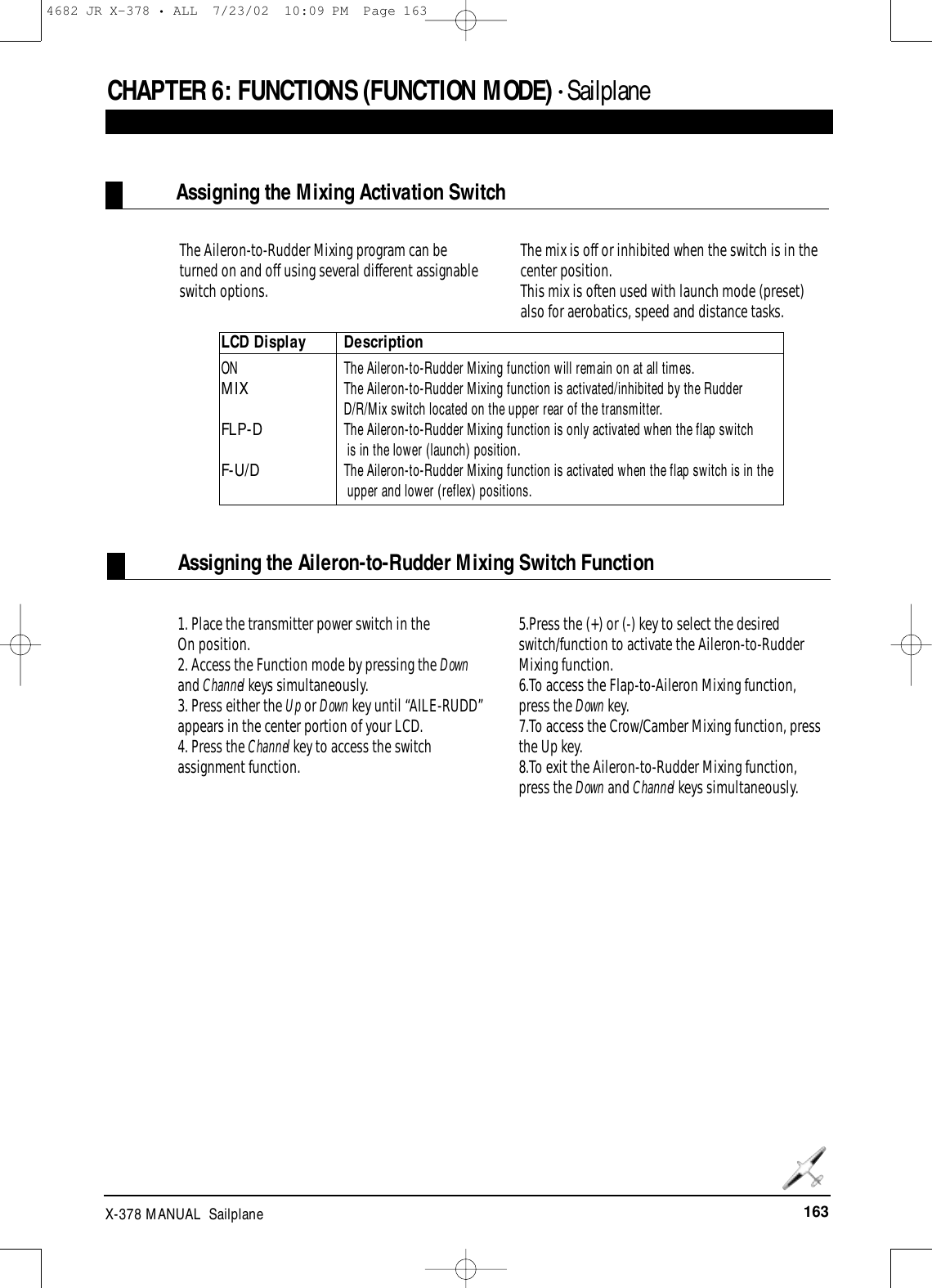 163X-378 MANUAL  SailplaneCHAPTER 6:FUNCTIONS (FUNCTION MODE) • SailplaneAssigning the Mixing Activation SwitchAssigning the Aileron-to-Rudder Mixing Switch FunctionThe Aileron-to-Rudder Mixing program can be turned on and off using several different assignableswitch options. The mix is off or inhibited when the switch is in thecenter position.This mix is often used with launch mode (preset)also for aerobatics, speed and distance tasks.1. Place the transmitter power switch in the On position.2. Access the Function mode by pressing the Downand Channel keys simultaneously.3. Press either the Up or Down key until “AILE-RUDD”appears in the center portion of your LCD. 4. Press the Channel key to access the switchassignment function.5.Press the (+) or (-) key to select the desiredswitch/function to activate the Aileron-to-RudderMixing function. 6.To access the Flap-to-Aileron Mixing function,press the Down key.7.To access the Crow/Camber Mixing function, pressthe Up key.8.To exit the Aileron-to-Rudder Mixing function,press the Down and Channel keys simultaneously.LCD Display DescriptionON   The Aileron-to-Rudder Mixing function will remain on at all times.MIXThe Aileron-to-Rudder Mixing function is activated/inhibited by the Rudder D/R/Mix switch located on the upper rear of the transmitter. FLP-D The Aileron-to-Rudder Mixing function is only activated when the flap switch is in the lower (launch) position.F-U/DThe Aileron-to-Rudder Mixing function is activated when the flap switch is in the upper and lower (reflex) positions. 4682 JR X-378 • ALL  7/23/02  10:09 PM  Page 163