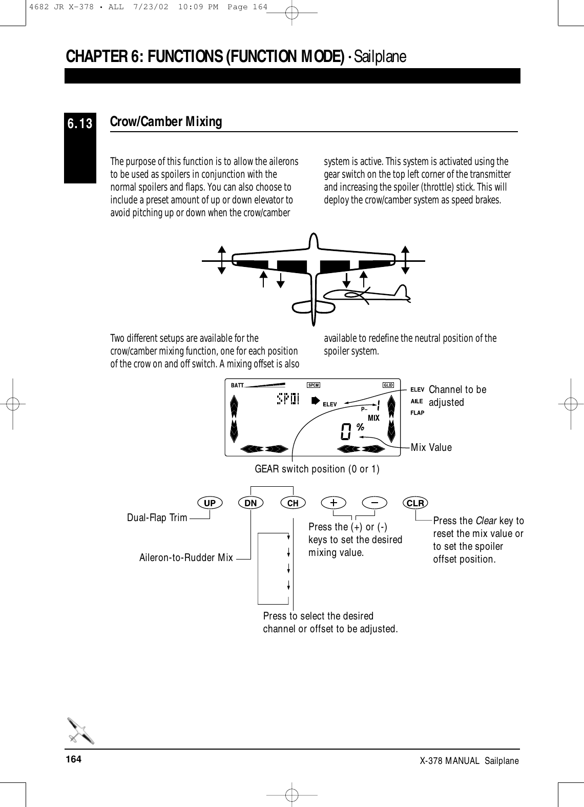 164 X-378 MANUAL  SailplaneCHAPTER 6:FUNCTIONS (FUNCTION MODE) • SailplaneThe purpose of this function is to allow the aileronsto be used as spoilers in conjunction with thenormal spoilers and flaps. You can also choose toinclude a preset amount of up or down elevator toavoid pitching up or down when the crow/cambersystem is active. This system is activated using thegear switch on the top left corner of the transmitterand increasing the spoiler (throttle) stick. This willdeploy the crow/camber system as speed brakes.Two different setups are available for thecrow/camber mixing function, one for each positionof the crow on and off switch. A mixing offset is alsoavailable to redefine the neutral position of thespoiler system.Crow/Camber Mixing6.13Channel to beadjustedMix ValueGEAR switch position (0 or 1)Dual-Flap TrimAileron-to-Rudder MixPress to select the desiredchannel or offset to be adjusted.Press the (+) or (-)keys to set the desiredmixing value.Press the Clear key toreset the mix value orto set the spoileroffset position.4682 JR X-378 • ALL  7/23/02  10:09 PM  Page 164