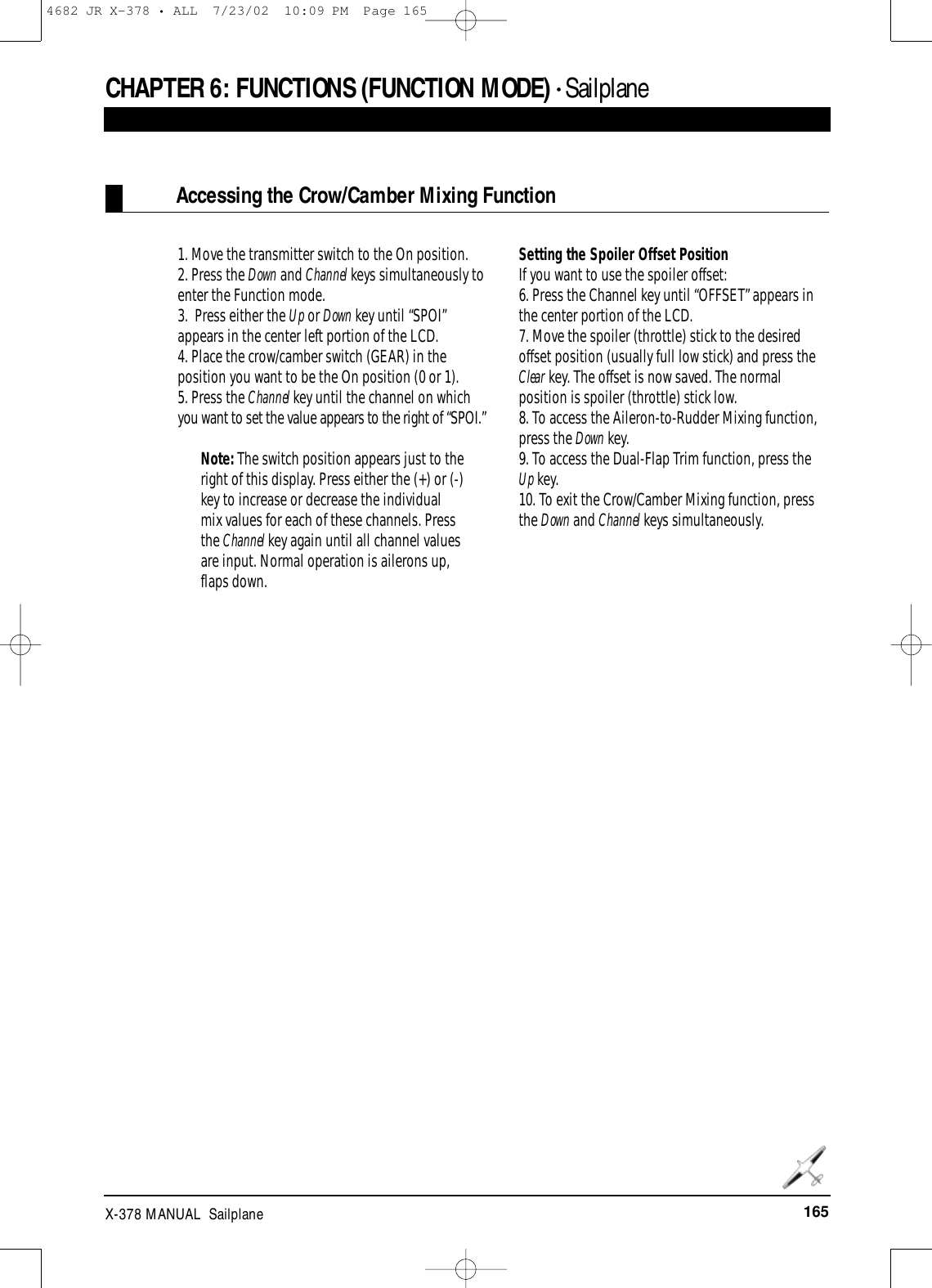 165X-378 MANUAL  SailplaneCHAPTER 6:FUNCTIONS (FUNCTION MODE) • SailplaneAccessing the Crow/Camber Mixing Function1. Move the transmitter switch to the On position.2. Press the Down and Channel keys simultaneously toenter the Function mode.3.  Press either the Up or Down key until “SPOI”appears in the center left portion of the LCD.4. Place the crow/camber switch (GEAR) in theposition you want to be the On position (0 or 1).5. Press the Channel key until the channel on whichyou want to set the value appears to the right of “SPOI.”Note: The switch position appears just to theright of this display. Press either the (+) or (-)key to increase or decrease the individualmix values for each of these channels. Pressthe Channel key again until all channel valuesare input. Normal operation is ailerons up,flaps down.Setting the Spoiler Offset PositionIf you want to use the spoiler offset:6. Press the Channel key until “OFFSET” appears inthe center portion of the LCD.7. Move the spoiler (throttle) stick to the desiredoffset position (usually full low stick) and press theClear key. The offset is now saved. The normalposition is spoiler (throttle) stick low.8. To access the Aileron-to-Rudder Mixing function,press the Down key.9. To access the Dual-Flap Trim function, press theUp key. 10. To exit the Crow/Camber Mixing function, pressthe Down and Channel keys simultaneously.4682 JR X-378 • ALL  7/23/02  10:09 PM  Page 165