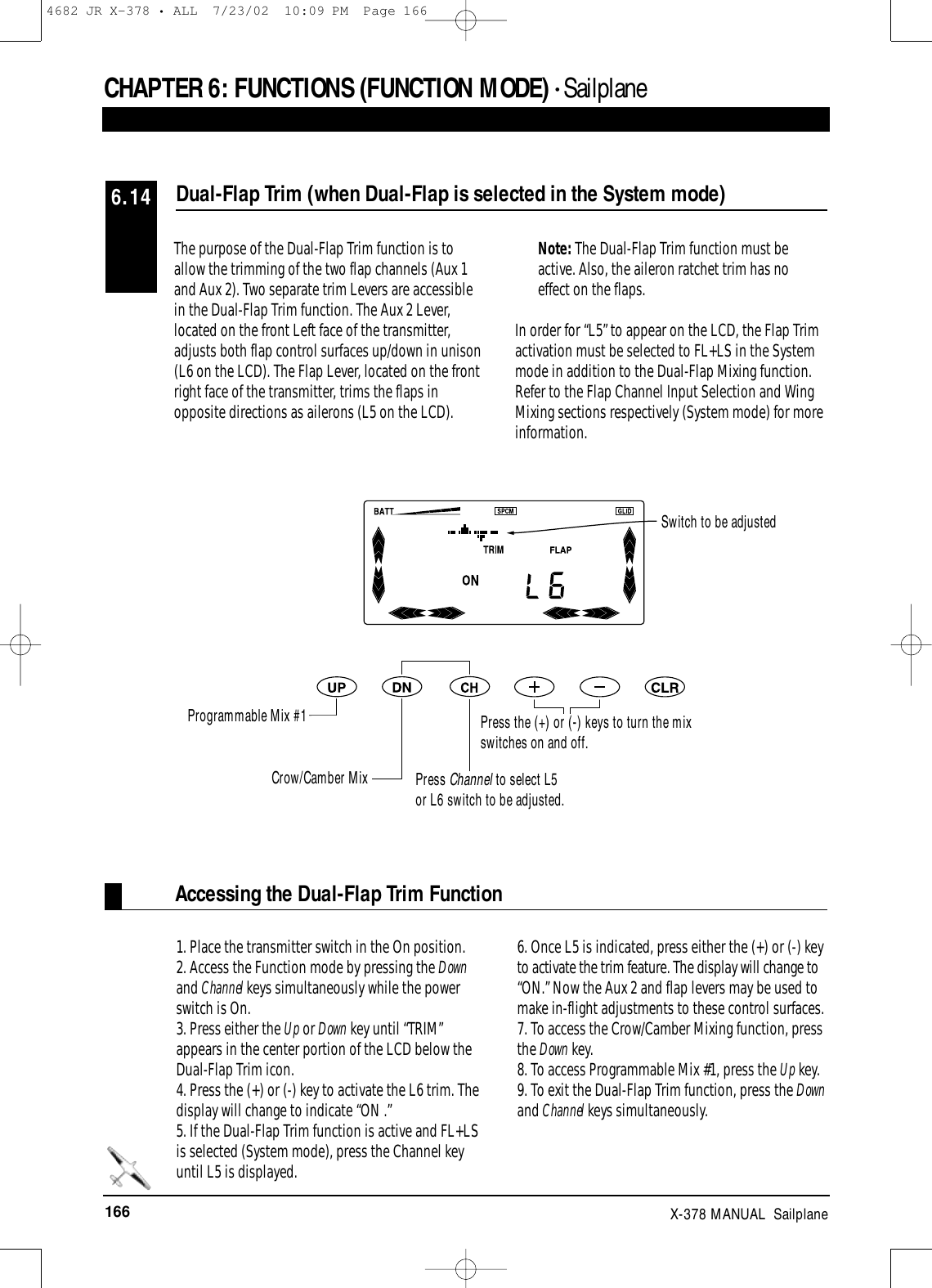 166 X-378 MANUAL  SailplaneCHAPTER 6:FUNCTIONS (FUNCTION MODE) • SailplaneAccessing the Dual-Flap Trim FunctionThe purpose of the Dual-Flap Trim function is toallow the trimming of the two flap channels (Aux 1and Aux 2). Two separate trim Levers are accessiblein the Dual-Flap Trim function. The Aux 2 Lever,located on the front Left face of the transmitter,adjusts both flap control surfaces up/down in unison(L6 on the LCD). The Flap Lever, located on the frontright face of the transmitter, trims the flaps inopposite directions as ailerons (L5 on the LCD). Note: The Dual-Flap Trim function must beactive. Also, the aileron ratchet trim has noeffect on the flaps.In order for “L5” to appear on the LCD, the Flap Trimactivation must be selected to FL+LS in the Systemmode in addition to the Dual-Flap Mixing function.Refer to the Flap Channel Input Selection and WingMixing sections respectively (System mode) for moreinformation.1. Place the transmitter switch in the On position.2. Access the Function mode by pressing the Downand Channel keys simultaneously while the powerswitch is On.3. Press either the Up or Down key until “TRIM”appears in the center portion of the LCD below theDual-Flap Trim icon.4. Press the (+) or (-) key to activate the L6 trim. Thedisplay will change to indicate “ON .”5. If the Dual-Flap Trim function is active and FL+LSis selected (System mode), press the Channel keyuntil L5 is displayed.6. Once L5 is indicated, press either the (+) or (-) keyto activate the trim feature. The display will change to“ON.” Now the Aux 2 and flap levers may be used tomake in-flight adjustments to these control surfaces. 7. To access the Crow/Camber Mixing function, pressthe Down key.8. To access Programmable Mix #1, press the Up key.9. To exit the Dual-Flap Trim function, press the Downand Channel keys simultaneously.Dual-Flap Trim (when Dual-Flap is selected in the System mode)6.14Switch to be adjustedProgrammable Mix #1Crow/Camber Mix Press Channel to select L5or L6 switch to be adjusted.Press the (+) or (-) keys to turn the mixswitches on and off.4682 JR X-378 • ALL  7/23/02  10:09 PM  Page 166