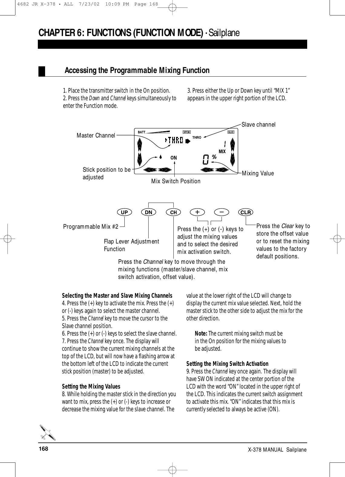 168 X-378 MANUAL  SailplaneCHAPTER 6:FUNCTIONS (FUNCTION MODE) • Sailplane1. Place the transmitter switch in the On position.2. Press the Down and Channel keys simultaneously toenter the Function mode.3. Press either the Up or Down key until “MIX 1”appears in the upper right portion of the LCD.Selecting the Master and Slave Mixing Channels4. Press the (+) key to activate the mix. Press the (+)or (-) keys again to select the master channel.5. Press the Channel key to move the cursor to theSlave channel position.6. Press the (+) or (-) keys to select the slave channel.7. Press the Channel key once. The display willcontinue to show the current mixing channels at thetop of the LCD, but will now have a flashing arrow atthe bottom left of the LCD to indicate the currentstick position (master) to be adjusted.Setting the Mixing Values 8. While holding the master stick in the direction youwant to mix, press the (+) or (-) keys to increase ordecrease the mixing value for the slave channel. Thevalue at the lower right of the LCD will change todisplay the current mix value selected. Next, hold themaster stick to the other side to adjust the mix for theother direction.Note: The current mixing switch must be in the On position for the mixing values to be adjusted.Setting the Mixing Switch Activation 9. Press the Channel key once again. The display willhave SW ON indicated at the center portion of theLCD with the word “ON” located in the upper right ofthe LCD. This indicates the current switch assignmentto activate this mix. “ON” indicates that this mix iscurrently selected to always be active (ON). Accessing the Programmable Mixing FunctionMaster ChannelSlave channelStick position to beadjusted Mixing ValueProgrammable Mix #2Mix Switch PositionFlap Lever AdjustmentFunctionPress the Channel key to move through themixing functions (master/slave channel, mixswitch activation, offset value).Press the (+) or (-) keys toadjust the mixing valuesand to select the desiredmix activation switch.Press the Clear key tostore the offset valueor to reset the mixingvalues to the factorydefault positions.4682 JR X-378 • ALL  7/23/02  10:09 PM  Page 168