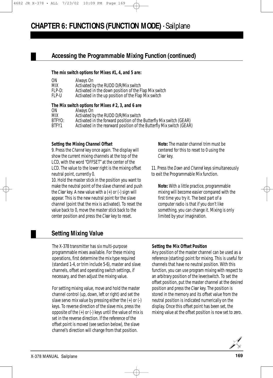 169X-378 MANUAL  SailplaneCHAPTER 6:FUNCTIONS (FUNCTION MODE) • SailplaneAccessing the Programmable Mixing Function (continued)Setting Mixing ValueThe mix switch options for Mixes #1, 4, and 5 are:ON Always OnMIX Activated by the RUDD D/R/Mix switchFLP-D: Activated in the down position of the Flap Mix switchFLP-U  Activated in the up position of the Flap Mix switchThe Mix switch options for Mixes # 2, 3, and 6 areON Always OnMIX Activated by the RUDD D/R/Mix switchBTFYO: Activated in the forward position of the Butterfly Mix switch (GEAR)BTFY1 Activated in the rearward position of the Butterfly Mix switch (GEAR)Setting the Mixing Channel Offset9. Press the Channel key once again. The display willshow the current mixing channels at the top of theLCD, with the word “OFFSET” at the center of theLCD. The value to the lower right is the mixing offsetneutral point, currently 0.10. Hold the master stick in the position you want tomake the neutral point of the slave channel and pushthe Clear key. A new value with a (+) or (-) sign willappear. This is the new neutral point for the slavechannel (point that the mix is activated). To reset thevalue back to 0, move the master stick back to thecenter position and press the Clear key to reset.Note: The master channel trim must becentered for this to reset to 0 using the Clear key.11. Press the Down and Channel keys simultaneouslyto exit the Programmable Mix function.Note: With a little practice, programmablemixing will become easier compared with thefirst time you try it. The best part of acomputer radio is that if you don’t likesomething, you can change it. Mixing is onlylimited by your imagination.The X-378 transmitter has six multi-purposeprogrammable mixes available. For these mixingoperations, first determine the mix type required(standard 1-4, or trim include 5-6), master and slavechannels, offset and operating switch settings, ifnecessary, and then adjust the mixing value. For setting mixing value, move and hold the masterchannel control (up, down, left or right) and set theslave servo mix value by pressing either the (+) or (-)keys. To reverse direction of the slave mix, press theopposite of the (+) or (-) keys until the value of mix isset in the reverse direction. If the reference of theoffset point is moved (see section below), the slavechannel’s direction will change from that position. Setting the Mix Offset PositionAny position of the master channel can be used as areference (starting) point for mixing. This is useful forchannels that have no neutral position. With thisfunction, you can use program mixing with respect toan arbitrary position of the lever/switch. To set theoffset position, put the master channel at the desiredposition and press the Clear key. The position isstored in the memory and its offset value from theneutral position is indicated numerically on thedisplay. Once this offset point has been set, themixing value at the offset position is now set to zero.4682 JR X-378 • ALL  7/23/02  10:09 PM  Page 169