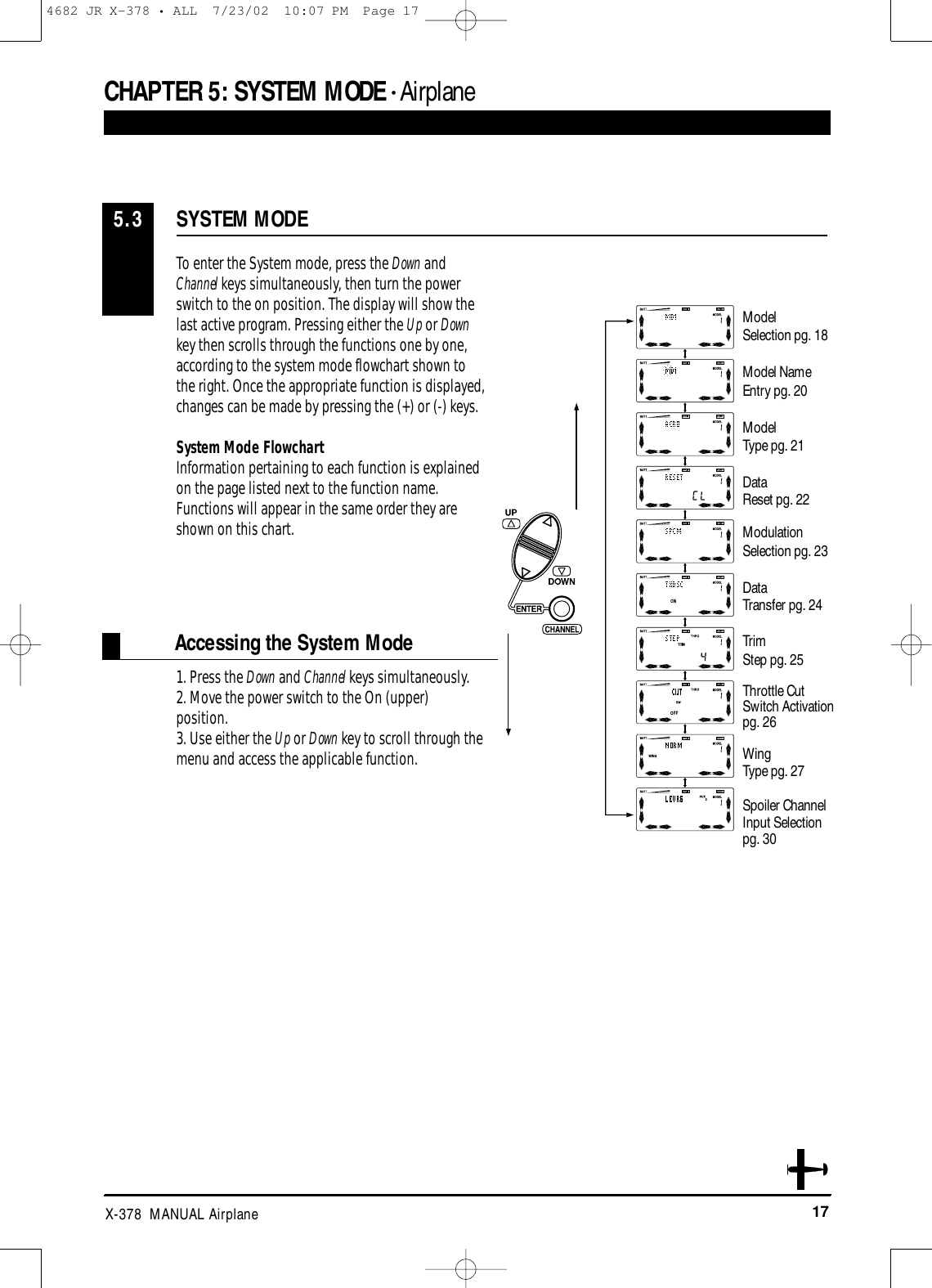 17X-378  MANUAL AirplaneCHAPTER 5:SYSTEM MODE • Airplane1. Press the Down and Channel keys simultaneously. 2. Move the power switch to the On (upper) position. 3. Use either the Up or Down key to scroll through the menu and access the applicable function.SYSTEM MODE5.3To enter the System mode, press the Down andChannel keys simultaneously, then turn the powerswitch to the on position. The display will show thelast active program. Pressing either the Up or Downkey then scrolls through the functions one by one,according to the system mode flowchart shown tothe right. Once the appropriate function is displayed,changes can be made by pressing the (+) or (-) keys. System Mode FlowchartInformation pertaining to each function is explainedon the page listed next to the function name.Functions will appear in the same order they areshown on this chart.Accessing the System ModeModelSelection pg. 18Model NameEntry pg. 20ModelType pg. 21DataReset pg. 22ModulationSelection pg. 23DataTransfer pg. 24TrimStep pg. 25Throttle CutSwitch Activation pg. 26WingType pg. 27Spoiler ChannelInput Selection pg. 304682 JR X-378 • ALL  7/23/02  10:07 PM  Page 17