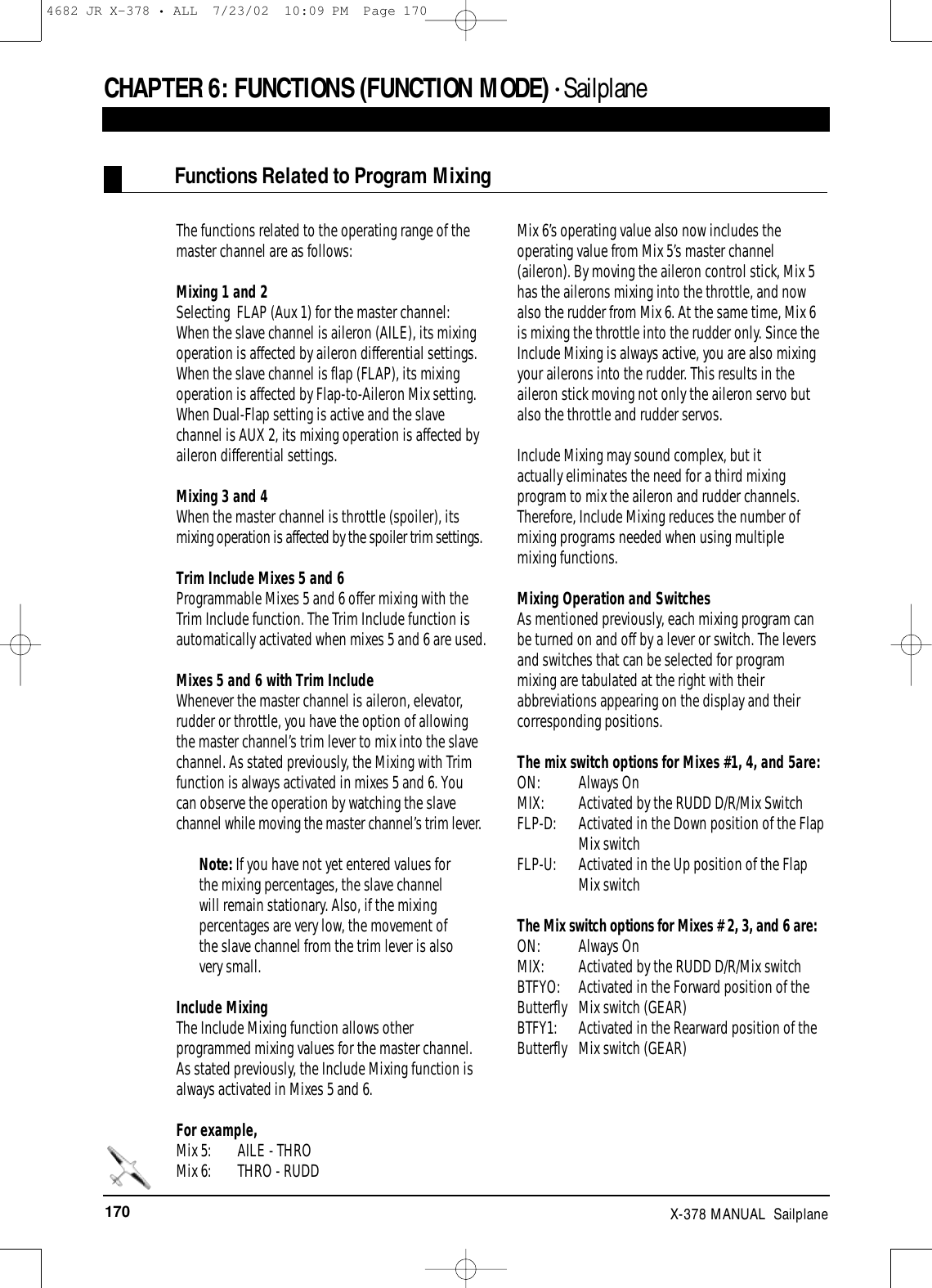 170 X-378 MANUAL  SailplaneCHAPTER 6:FUNCTIONS (FUNCTION MODE) • SailplaneFunctions Related to Program MixingThe functions related to the operating range of themaster channel are as follows:Mixing 1 and 2 Selecting  FLAP (Aux 1) for the master channel:  When the slave channel is aileron (AILE), its mixingoperation is affected by aileron differential settings.When the slave channel is flap (FLAP), its mixingoperation is affected by Flap-to-Aileron Mix setting.When Dual-Flap setting is active and the slavechannel is AUX 2, its mixing operation is affected byaileron differential settings.Mixing 3 and 4 When the master channel is throttle (spoiler), itsmixing operation is affected by the spoiler trim settings.Trim Include Mixes 5 and 6Programmable Mixes 5 and 6 offer mixing with theTrim Include function. The Trim Include function isautomatically activated when mixes 5 and 6 are used.Mixes 5 and 6 with Trim IncludeWhenever the master channel is aileron, elevator,rudder or throttle, you have the option of allowingthe master channel’s trim lever to mix into the slavechannel. As stated previously, the Mixing with Trimfunction is always activated in mixes 5 and 6. Youcan observe the operation by watching the slavechannel while moving the master channel’s trim lever.Note: If you have not yet entered values forthe mixing percentages, the slave channelwill remain stationary. Also, if the mixingpercentages are very low, the movement ofthe slave channel from the trim lever is alsovery small.Include MixingThe Include Mixing function allows otherprogrammed mixing values for the master channel.As stated previously, the Include Mixing function isalways activated in Mixes 5 and 6. For example,Mix 5:  AILE - THRO Mix 6:  THRO - RUDDMix 6’s operating value also now includes theoperating value from Mix 5’s master channel(aileron). By moving the aileron control stick, Mix 5has the ailerons mixing into the throttle, and nowalso the rudder from Mix 6. At the same time, Mix 6is mixing the throttle into the rudder only. Since theInclude Mixing is always active, you are also mixingyour ailerons into the rudder. This results in theaileron stick moving not only the aileron servo butalso the throttle and rudder servos.Include Mixing may sound complex, but it actually eliminates the need for a third mixingprogram to mix the aileron and rudder channels.Therefore, Include Mixing reduces the number ofmixing programs needed when using multiple mixing functions.Mixing Operation and SwitchesAs mentioned previously, each mixing program canbe turned on and off by a lever or switch. The leversand switches that can be selected for programmixing are tabulated at the right with theirabbreviations appearing on the display and theircorresponding positions.The mix switch options for Mixes #1, 4, and 5are:ON: Always OnMIX:  Activated by the RUDD D/R/Mix SwitchFLP-D:  Activated in the Down position of the FlapMix switchFLP-U:  Activated in the Up position of the Flap Mix switchThe Mix switch options for Mixes # 2, 3, and 6 are:ON: Always OnMIX: Activated by the RUDD D/R/Mix switchBTFYO:  Activated in the Forward position of theButterfly  Mix switch (GEAR)BTFY1:  Activated in the Rearward position of theButterfly  Mix switch (GEAR)4682 JR X-378 • ALL  7/23/02  10:09 PM  Page 170