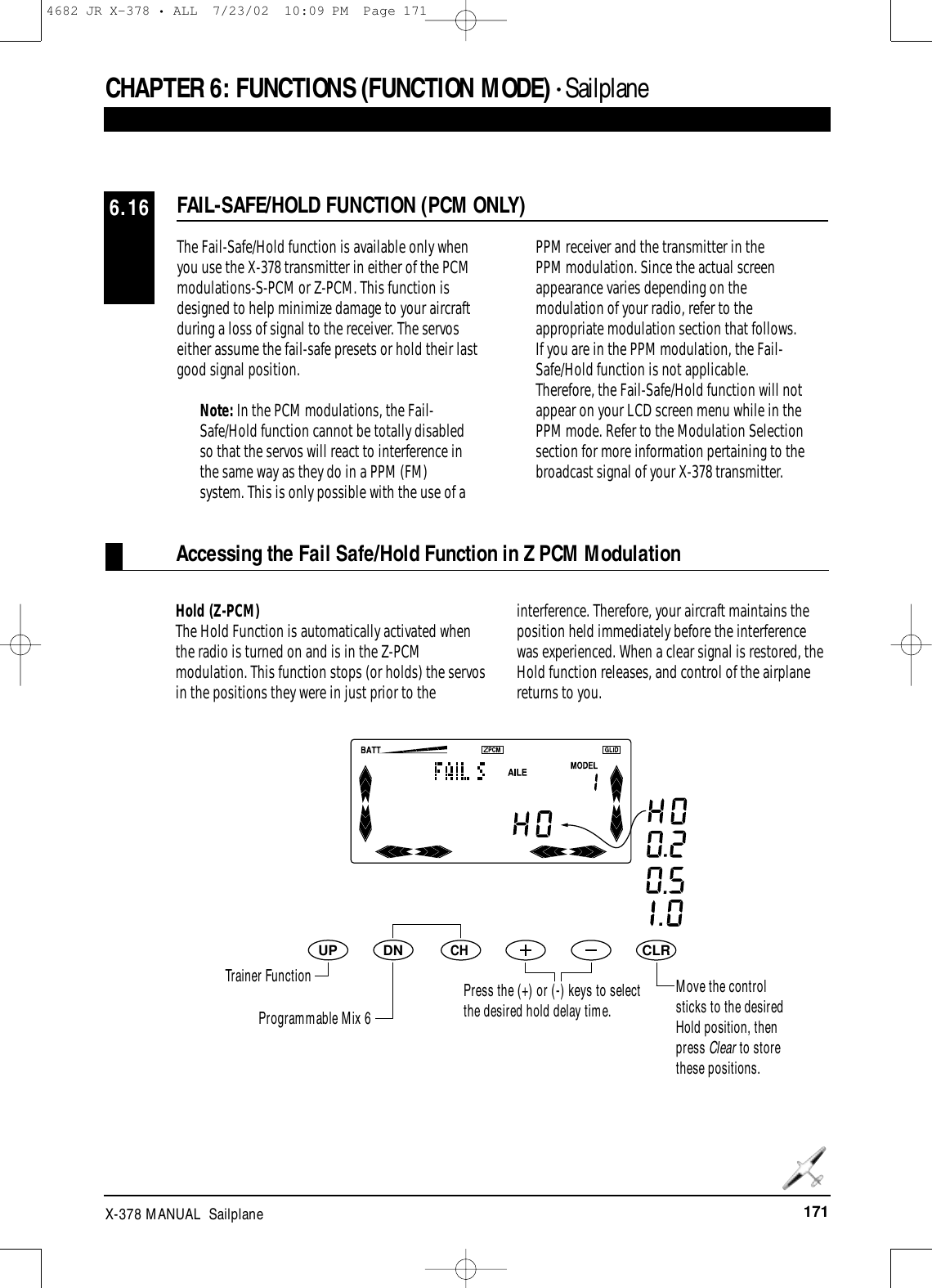 171X-378 MANUAL  SailplaneCHAPTER 6:FUNCTIONS (FUNCTION MODE) • SailplaneFAIL-SAFE/HOLD FUNCTION (PCM ONLY)6.16The Fail-Safe/Hold function is available only whenyou use the X-378 transmitter in either of the PCMmodulations-S-PCM or Z-PCM. This function isdesigned to help minimize damage to your aircraftduring a loss of signal to the receiver. The servoseither assume the fail-safe presets or hold their lastgood signal position.Note: In the PCM modulations, the Fail-Safe/Hold function cannot be totally disabledso that the servos will react to interference inthe same way as they do in a PPM (FM)system. This is only possible with the use of aPPM receiver and the transmitter in the PPM modulation. Since the actual screenappearance varies depending on themodulation of your radio, refer to theappropriate modulation section that follows.If you are in the PPM modulation, the Fail-Safe/Hold function is not applicable.Therefore, the Fail-Safe/Hold function will notappear on your LCD screen menu while in thePPM mode. Refer to the Modulation Selectionsection for more information pertaining to thebroadcast signal of your X-378 transmitter.DNUPCHCLRHold (Z-PCM)The Hold Function is automatically activated whenthe radio is turned on and is in the Z-PCMmodulation. This function stops (or holds) the servosin the positions they were in just prior to theinterference. Therefore, your aircraft maintains theposition held immediately before the interferencewas experienced. When a clear signal is restored, theHold function releases, and control of the airplanereturns to you.Accessing the Fail Safe/Hold Function in Z PCM ModulationTrainer FunctionProgrammable Mix 6Press the (+) or (-) keys to selectthe desired hold delay time.Move the controlsticks to the desiredHold position, thenpress Clear to storethese positions.4682 JR X-378 • ALL  7/23/02  10:09 PM  Page 171