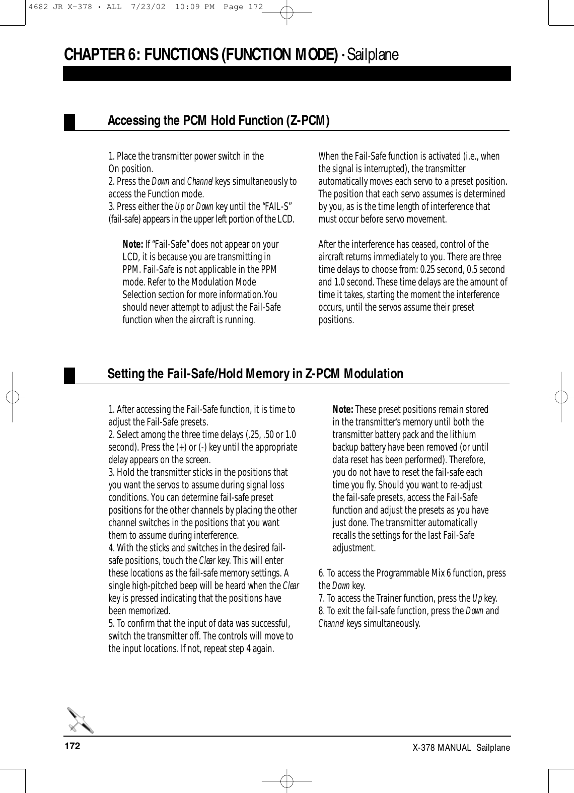 172 X-378 MANUAL  SailplaneCHAPTER 6:FUNCTIONS (FUNCTION MODE) • SailplaneAccessing the PCM Hold Function (Z-PCM)Setting the Fail-Safe/Hold Memory in Z-PCM Modulation1. Place the transmitter power switch in theOn position.2. Press the Down and Channel keys simultaneously toaccess the Function mode.  3. Press either the Up or Down key until the “FAIL-S”(fail-safe) appears in the upper left portion of the LCD.Note: If “Fail-Safe” does not appear on yourLCD, it is because you are transmitting inPPM. Fail-Safe is not applicable in the PPMmode. Refer to the Modulation ModeSelection section for more information.Youshould never attempt to adjust the Fail-Safefunction when the aircraft is running.When the Fail-Safe function is activated (i.e., whenthe signal is interrupted), the transmitterautomatically moves each servo to a preset position.The position that each servo assumes is determinedby you, as is the time length of interference thatmust occur before servo movement.After the interference has ceased, control of theaircraft returns immediately to you. There are threetime delays to choose from: 0.25 second, 0.5 secondand 1.0 second. These time delays are the amount oftime it takes, starting the moment the interferenceoccurs, until the servos assume their presetpositions.1. After accessing the Fail-Safe function, it is time toadjust the Fail-Safe presets.2. Select among the three time delays (.25, .50 or 1.0second). Press the (+) or (-) key until the appropriatedelay appears on the screen. 3. Hold the transmitter sticks in the positions thatyou want the servos to assume during signal lossconditions. You can determine fail-safe presetpositions for the other channels by placing the otherchannel switches in the positions that you wantthem to assume during interference.4. With the sticks and switches in the desired fail-safe positions, touch the Clear key. This will enterthese locations as the fail-safe memory settings. Asingle high-pitched beep will be heard when the Clearkey is pressed indicating that the positions havebeen memorized.5. To confirm that the input of data was successful,switch the transmitter off. The controls will move tothe input locations. If not, repeat step 4 again.Note: These preset positions remain storedin the transmitter’s memory until both thetransmitter battery pack and the lithiumbackup battery have been removed (or untildata reset has been performed). Therefore,you do not have to reset the fail-safe eachtime you fly. Should you want to re-adjustthe fail-safe presets, access the Fail-Safefunction and adjust the presets as you havejust done. The transmitter automaticallyrecalls the settings for the last Fail-Safeadjustment.6. To access the Programmable Mix 6 function, pressthe Down key.7. To access the Trainer function, press the Up key.8. To exit the fail-safe function, press the Down andChannel keys simultaneously.4682 JR X-378 • ALL  7/23/02  10:09 PM  Page 172