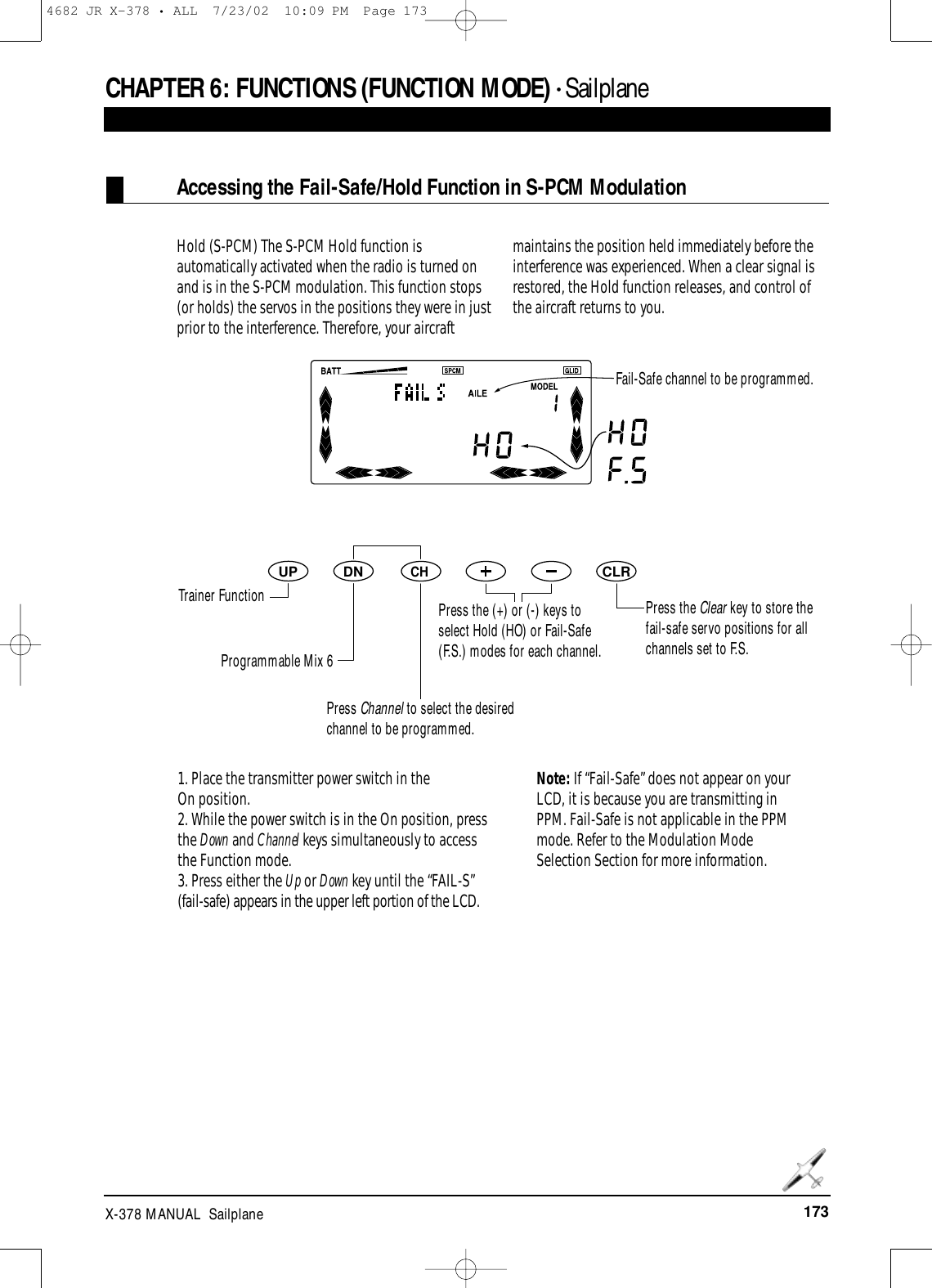 173X-378 MANUAL  SailplaneDNUPCHCLRCHAPTER 6:FUNCTIONS (FUNCTION MODE) • SailplaneHold (S-PCM) The S-PCM Hold function isautomatically activated when the radio is turned onand is in the S-PCM modulation. This function stops(or holds) the servos in the positions they were in justprior to the interference. Therefore, your aircraftmaintains the position held immediately before theinterference was experienced. When a clear signal isrestored, the Hold function releases, and control ofthe aircraft returns to you.1. Place the transmitter power switch in the On position.2. While the power switch is in the On position, pressthe Down and Channel keys simultaneously to accessthe Function mode.  3. Press either the Up or Down key until the “FAIL-S”(fail-safe) appears in the upper left portion of the LCD.Note: If “Fail-Safe” does not appear on yourLCD, it is because you are transmitting inPPM. Fail-Safe is not applicable in the PPMmode. Refer to the Modulation ModeSelection Section for more information.Accessing the Fail-Safe/Hold Function in S-PCM ModulationFail-Safe channel to be programmed.Trainer FunctionProgrammable Mix 6Press Channel to select the desiredchannel to be programmed.Press the (+) or (-) keys toselect Hold (HO) or Fail-Safe(F.S.) modes for each channel.Press the Clear key to store thefail-safe servo positions for allchannels set to F.S.4682 JR X-378 • ALL  7/23/02  10:09 PM  Page 173