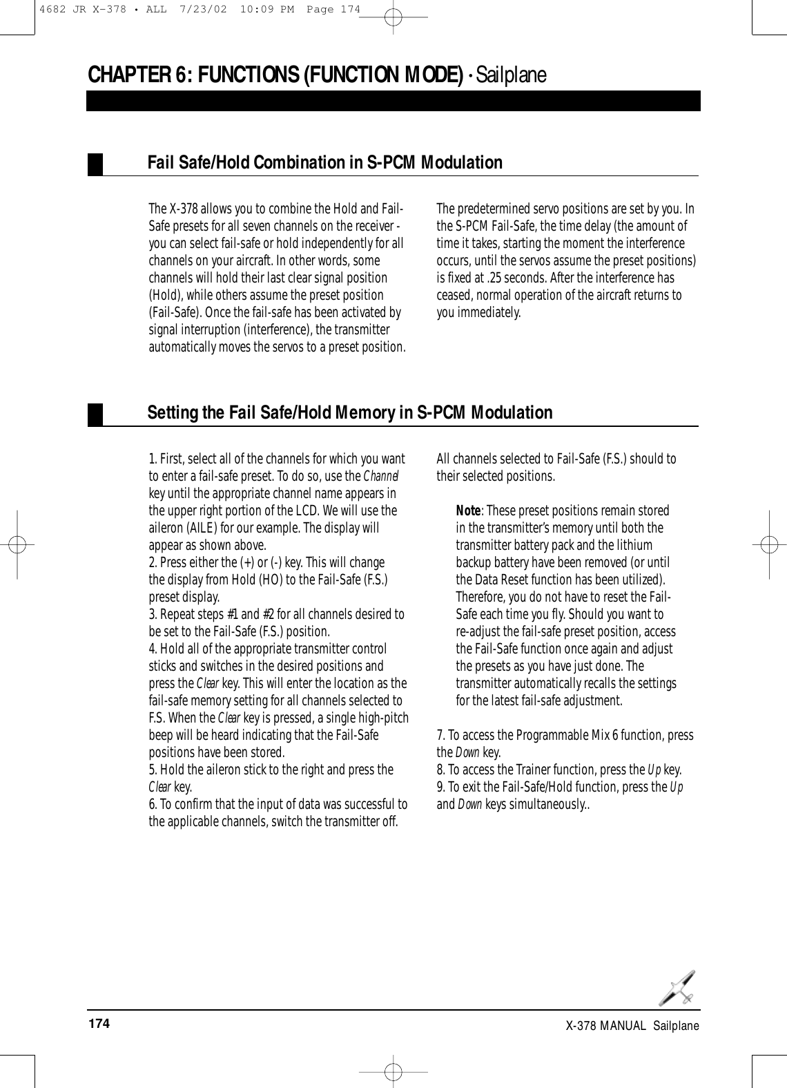 174 X-378 MANUAL  SailplaneCHAPTER 6:FUNCTIONS (FUNCTION MODE) • SailplaneFail Safe/Hold Combination in S-PCM ModulationSetting the Fail Safe/Hold Memory in S-PCM ModulationThe X-378 allows you to combine the Hold and Fail-Safe presets for all seven channels on the receiver -you can select fail-safe or hold independently for allchannels on your aircraft. In other words, somechannels will hold their last clear signal position(Hold), while others assume the preset position(Fail-Safe). Once the fail-safe has been activated bysignal interruption (interference), the transmitterautomatically moves the servos to a preset position. The predetermined servo positions are set by you. Inthe S-PCM Fail-Safe, the time delay (the amount oftime it takes, starting the moment the interferenceoccurs, until the servos assume the preset positions)is fixed at .25 seconds. After the interference hasceased, normal operation of the aircraft returns toyou immediately.1. First, select all of the channels for which you wantto enter a fail-safe preset. To do so, use the Channelkey until the appropriate channel name appears inthe upper right portion of the LCD. We will use theaileron (AILE) for our example. The display willappear as shown above.2. Press either the (+) or (-) key. This will changethe display from Hold (HO) to the Fail-Safe (F.S.)preset display. 3. Repeat steps #1 and #2 for all channels desired tobe set to the Fail-Safe (F.S.) position. 4. Hold all of the appropriate transmitter controlsticks and switches in the desired positions andpress the Clear key. This will enter the location as thefail-safe memory setting for all channels selected toF.S. When the Clear key is pressed, a single high-pitchbeep will be heard indicating that the Fail-Safepositions have been stored.5. Hold the aileron stick to the right and press theClear key.6. To confirm that the input of data was successful tothe applicable channels, switch the transmitter off.All channels selected to Fail-Safe (F.S.) should totheir selected positions.Note: These preset positions remain storedin the transmitter’s memory until both thetransmitter battery pack and the lithiumbackup battery have been removed (or untilthe Data Reset function has been utilized).Therefore, you do not have to reset the Fail-Safe each time you fly. Should you want tore-adjust the fail-safe preset position, accessthe Fail-Safe function once again and adjustthe presets as you have just done. Thetransmitter automatically recalls the settingsfor the latest fail-safe adjustment.7. To access the Programmable Mix 6 function, pressthe Down key.8. To access the Trainer function, press the Up key.9. To exit the Fail-Safe/Hold function, press the Upand Down keys simultaneously..4682 JR X-378 • ALL  7/23/02  10:09 PM  Page 174