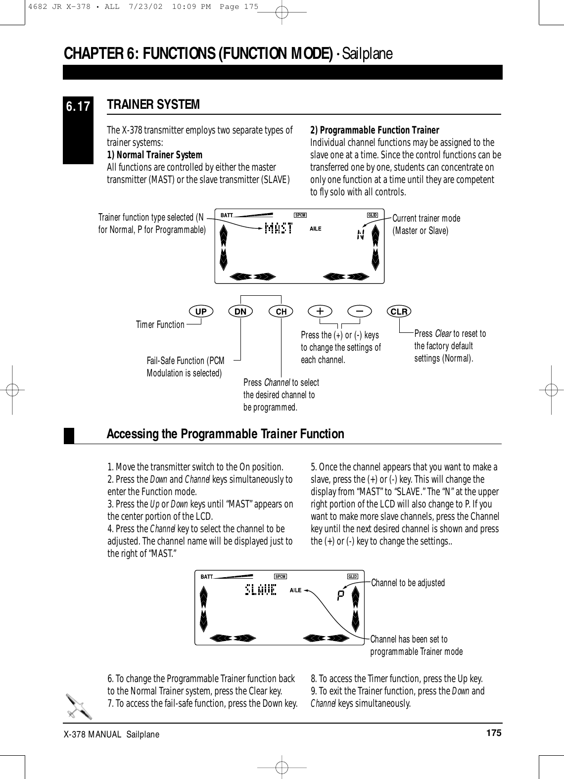 175X-378 MANUAL  SailplaneTRAINER SYSTEM6.17The X-378 transmitter employs two separate types oftrainer systems: 1) Normal Trainer SystemAll functions are controlled by either the mastertransmitter (MAST) or the slave transmitter (SLAVE)2) Programmable Function TrainerIndividual channel functions may be assigned to theslave one at a time. Since the control functions can betransferred one by one, students can concentrate ononly one function at a time until they are competentto fly solo with all controls.1. Move the transmitter switch to the On position.2. Press the Down and Channel keys simultaneously toenter the Function mode.3. Press the Up or Down keys until “MAST” appears onthe center portion of the LCD.4. Press the Channel key to select the channel to beadjusted. The channel name will be displayed just tothe right of “MAST.”5. Once the channel appears that you want to make aslave, press the (+) or (-) key. This will change thedisplay from “MAST” to “SLAVE.” The “N” at the upperright portion of the LCD will also change to P. If youwant to make more slave channels, press the Channelkey until the next desired channel is shown and pressthe (+) or (-) key to change the settings..6. To change the Programmable Trainer function backto the Normal Trainer system, press the Clear key.7. To access the fail-safe function, press the Down key.8. To access the Timer function, press the Up key.9. To exit the Trainer function, press the Down andChannel keys simultaneously.CHAPTER 6:FUNCTIONS (FUNCTION MODE) • SailplaneTrainer function type selected (Nfor Normal, P for Programmable) Current trainer mode(Master or Slave)Timer FunctionFail-Safe Function (PCMModulation is selected) Press Channel to selectthe desired channel tobe programmed.Press the (+) or (-) keysto change the settings ofeach channel.Press Clear to reset tothe factory defaultsettings (Normal).Accessing the Programmable Trainer FunctionChannel to be adjustedChannel has been set toprogrammable Trainer mode4682 JR X-378 • ALL  7/23/02  10:09 PM  Page 175