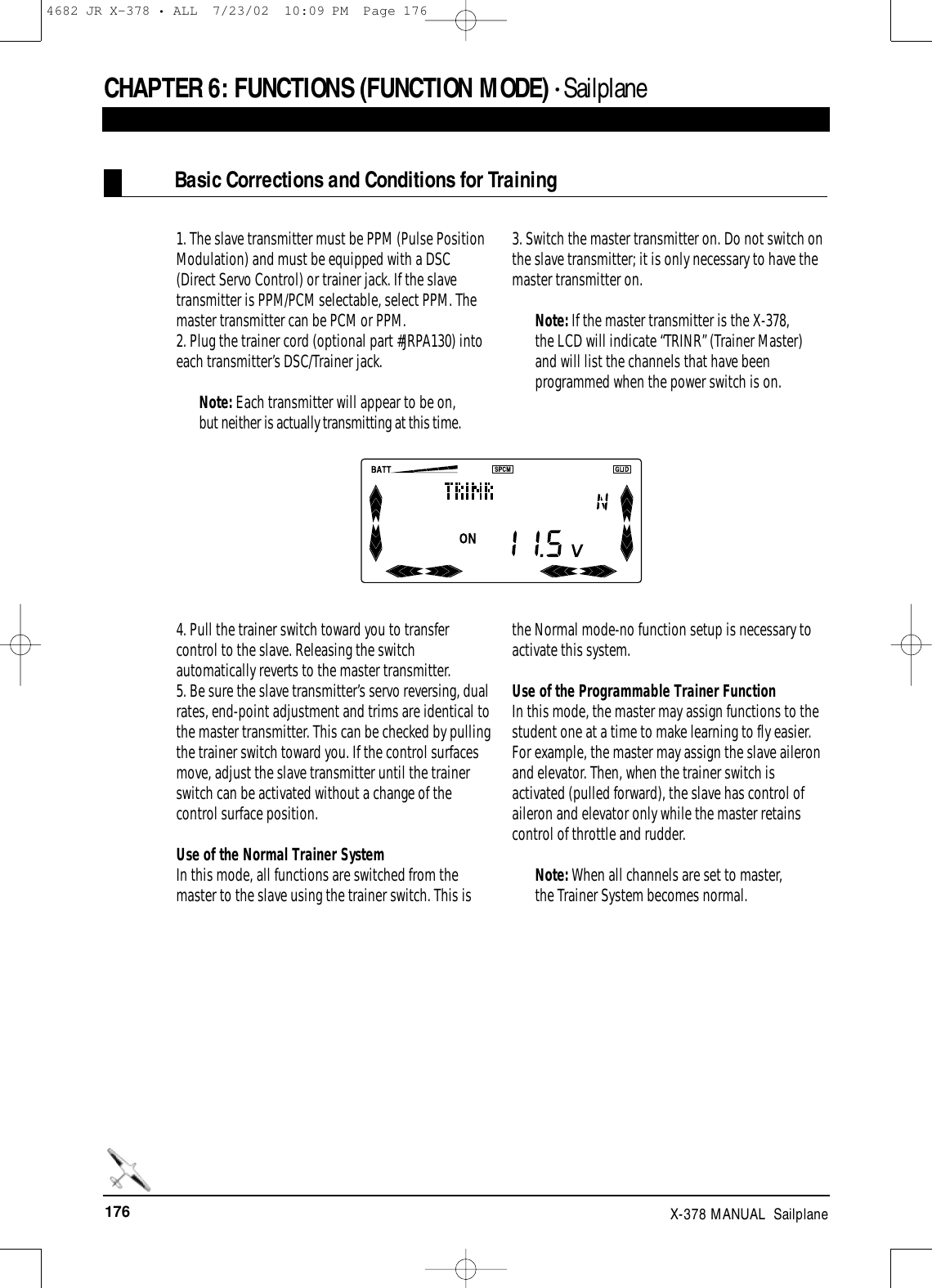 176 X-378 MANUAL  Sailplane1. The slave transmitter must be PPM (Pulse PositionModulation) and must be equipped with a DSC(Direct Servo Control) or trainer jack. If the slavetransmitter is PPM/PCM selectable, select PPM. Themaster transmitter can be PCM or PPM.2. Plug the trainer cord (optional part #JRPA130) intoeach transmitter’s DSC/Trainer jack.Note: Each transmitter will appear to be on,but neither is actually transmitting at this time.3. Switch the master transmitter on. Do not switch onthe slave transmitter; it is only necessary to have themaster transmitter on. Note: If the master transmitter is the X-378,the LCD will indicate “TRINR” (Trainer Master)and will list the channels that have beenprogrammed when the power switch is on.4. Pull the trainer switch toward you to transfercontrol to the slave. Releasing the switchautomatically reverts to the master transmitter.5. Be sure the slave transmitter’s servo reversing, dualrates, end-point adjustment and trims are identical tothe master transmitter. This can be checked by pullingthe trainer switch toward you. If the control surfacesmove, adjust the slave transmitter until the trainerswitch can be activated without a change of thecontrol surface position.Use of the Normal Trainer SystemIn this mode, all functions are switched from themaster to the slave using the trainer switch. This isthe Normal mode-no function setup is necessary toactivate this system.Use of the Programmable Trainer Function In this mode, the master may assign functions to thestudent one at a time to make learning to fly easier.For example, the master may assign the slave aileronand elevator. Then, when the trainer switch isactivated (pulled forward), the slave has control ofaileron and elevator only while the master retainscontrol of throttle and rudder.Note: When all channels are set to master,the Trainer System becomes normal.CHAPTER 6:FUNCTIONS (FUNCTION MODE) • SailplaneBasic Corrections and Conditions for Training4682 JR X-378 • ALL  7/23/02  10:09 PM  Page 176