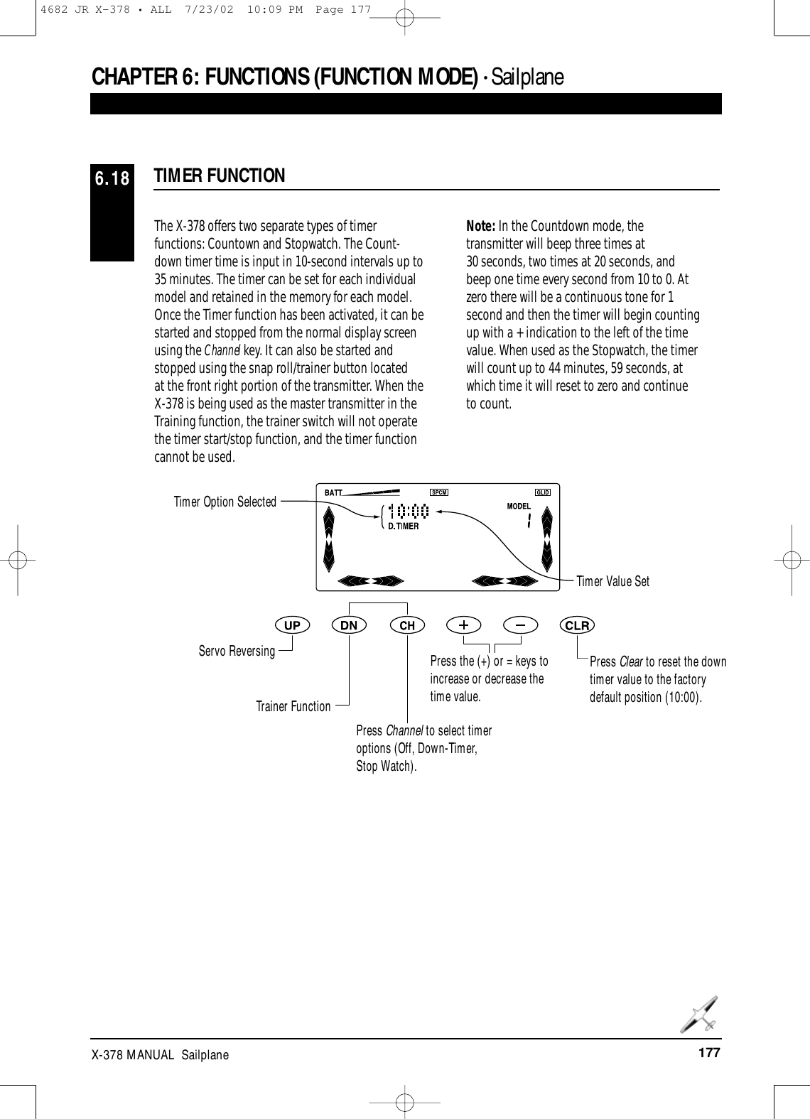 177X-378 MANUAL  SailplaneTIMER FUNCTION6.18The X-378 offers two separate types of timerfunctions: Countown and Stopwatch. The Count-down timer time is input in 10-second intervals up to35 minutes. The timer can be set for each individualmodel and retained in the memory for each model.Once the Timer function has been activated, it can bestarted and stopped from the normal display screenusing the Channel key. It can also be started andstopped using the snap roll/trainer button located at the front right portion of the transmitter. When theX-378 is being used as the master transmitter in theTraining function, the trainer switch will not operatethe timer start/stop function, and the timer functioncannot be used.Note: In the Countdown mode, thetransmitter will beep three times at 30 seconds, two times at 20 seconds, andbeep one time every second from 10 to 0. Atzero there will be a continuous tone for 1second and then the timer will begin countingup with a + indication to the left of the timevalue. When used as the Stopwatch, the timerwill count up to 44 minutes, 59 seconds, atwhich time it will reset to zero and continueto count.Timer Option SelectedTimer Value SetServo ReversingTrainer FunctionPress Channel to select timeroptions (Off, Down-Timer,Stop Watch).Press the (+) or = keys toincrease or decrease thetime value.Press Clear to reset the downtimer value to the factorydefault position (10:00).CHAPTER 6:FUNCTIONS (FUNCTION MODE) • Sailplane4682 JR X-378 • ALL  7/23/02  10:09 PM  Page 177