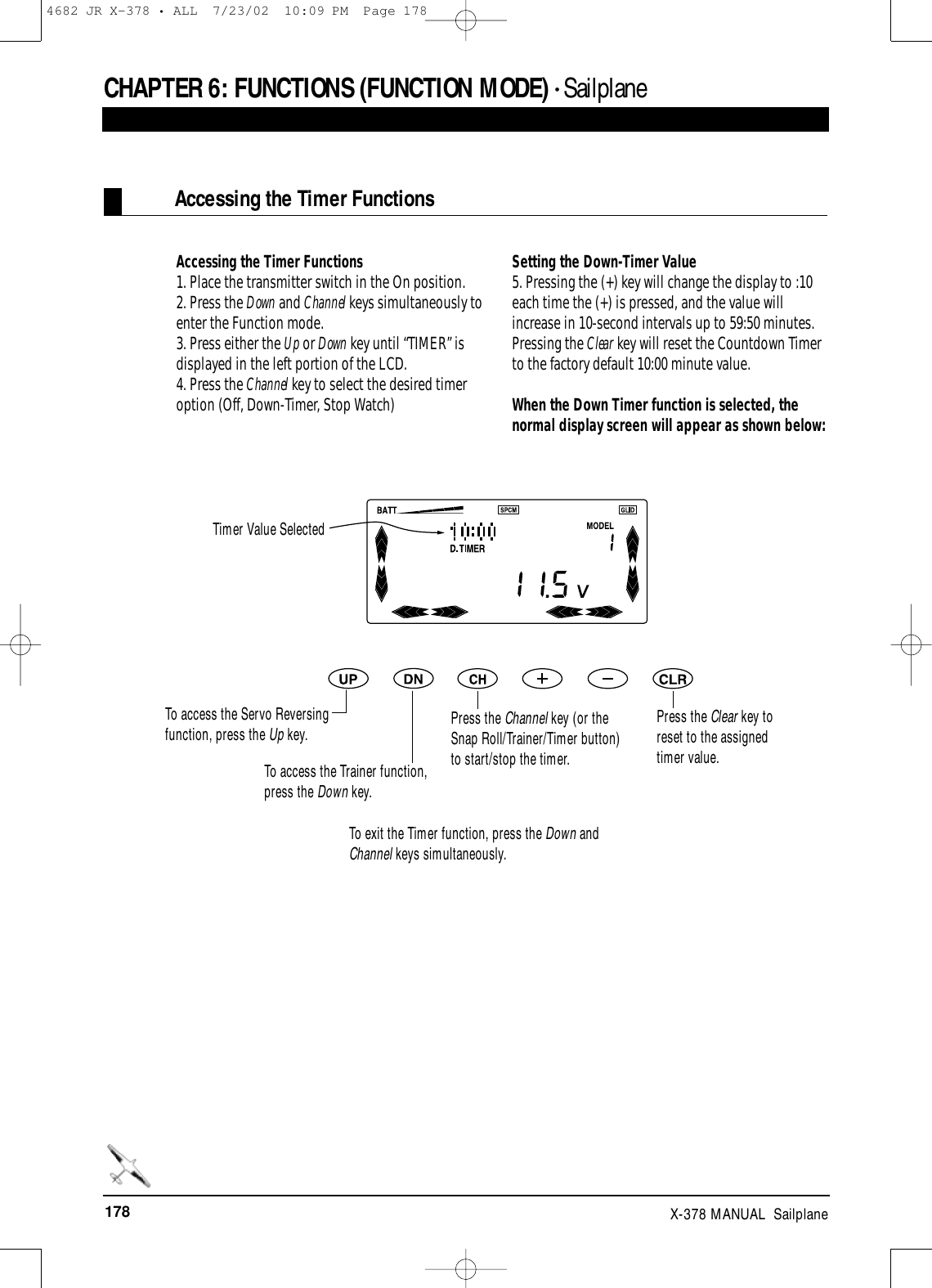 178 X-378 MANUAL  SailplaneCHAPTER 6:FUNCTIONS (FUNCTION MODE) • SailplaneAccessing the Timer FunctionsAccessing the Timer Functions1. Place the transmitter switch in the On position.2. Press the Down and Channel keys simultaneously toenter the Function mode.3. Press either the Up or Down key until “TIMER” isdisplayed in the left portion of the LCD.4. Press the Channel key to select the desired timeroption (Off, Down-Timer, Stop Watch)Setting the Down-Timer Value5. Pressing the (+) key will change the display to :10each time the (+) is pressed, and the value willincrease in 10-second intervals up to 59:50 minutes.Pressing the Clear key will reset the Countdown Timerto the factory default 10:00 minute value.When the Down Timer function is selected, thenormal display screen will appear as shown below:Timer Value SelectedPress the Channel key (or theSnap Roll/Trainer/Timer button)to start/stop the timer.Press the Clear key toreset to the assignedtimer value.To access the Trainer function,press the Down key.To access the Servo Reversingfunction, press the Up key.To exit the Timer function, press the Down andChannel keys simultaneously.4682 JR X-378 • ALL  7/23/02  10:09 PM  Page 178