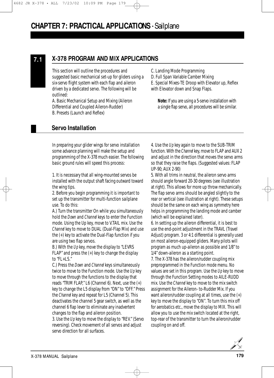 179X-378 MANUAL  SailplaneCHAPTER 7: PRACTICAL APPLICATIONS • SailplaneThis section will outline the procedures andsuggested basic mechanical set-up for gliders using asix-servo flight system with each flap and ailerondriven by a dedicated servo. The following will beoutlined:A. Basic Mechanical Setup and Mixing (AileronDifferential and Coupled Aileron-Rudder)B. Presets (Launch and Reflex)C. Landing Mode ProgrammingD. Full Span Variable Camber MixingE. Special Mixes-TE Droop with Elevator up, Reflexwith Elevator down and Snap Flaps.Note: If you are using a 5-servo installation witha single flap servo, all procedures will be similar.In preparing your glider wings for servo installationsome advance planning will make the setup andprogramming of the X-378 much easier. The followingbasic ground rules will speed this process:1. It is necessary that all wing-mounted servos beinstalled with the output shaft facing outward towardthe wing tips.2. Before you begin programming it is important toset up the transmitter for multi-function sailplaneuse. To do this:A.) Turn the transmitter On while you simultaneouslyhold the Down and Channel keys to enter the Functionmode. Using the Up key, move to V.TAIL mix. Use theChannel key to move to DUAL (Dual-Flap Mix) and usethe (+) key to activate the Dual-Flap function if youare using two flap servos.B.) With the Up key, move the display to “LEVRSFLAP” and press the (+) key to change the display to “FL+LS.”C.) Press the Down and Channel keys simultaneouslytwice to move to the Function mode. Use the Up keyto move through the functions to the display thatreads “TRIM FLAP,” L6 (Channel 6). Next, use the (+)key to change the L5 display from “ON” to “OFF.” Pressthe Channel key and repeat for L5 (Channel 5). Thisdeactivates the channel 5 gear switch, as well as thechannel 6 flap lever to eliminate any inadvertentchanges to the flap and aileron position.3. Use the Up key to move the display to “REV.” (Servoreversing). Check movement of all servos and adjustservo direction for all surfaces.4. Use the Up key again to move to the SUB-TRIMfunction. With the Channel key, move to FLAP and AUX 2and adjust in the direction that moves the servo armsso that they raise the flaps. (Suggested values: FLAPUP-90; AUX 2-90)5. With all trims in neutral, the aileron servo armsshould angle forward 20-30 degrees (see illustrationat right). This allows for more up throw mechanically.The flap servo arms should be angled slightly to therear or vertical (see illustration at right). These setupsshould be the same on each wing as symmetry herehelps in programming the landing mode and camber(which will be explained later).6. In setting up the aileron differential, it is best touse the end-point adjustment in the TRAVL (TravelAdjust) program. 3 or 4:1 differential is generally usedon most aileron-equipped gliders. Many pilots willprogram as much up-aileron as possible and 1/8” to1/4” down-aileron as a starting point.7. The X-378 has the aileron/rudder coupling mixpreprogrammed in the Function mode menu. Novalues are set in this program. Use the Up key to movethrough the Function Setting modes to AILE-RUDDmix. Use the Channel key to move to the mix switchassignment for the Aileron- to-Rudder Mix. If youwant aileron/rudder coupling at all times, use the (+)key to move the display to “ON”. To turn this mix offfor aerobatics etc., move the display to MIX. This willallow you to use the mix switch located at the right,top-rear of the transmitter to turn the aileron/ruddercoupling on and off. X-378 PROGRAM AND MIX APPLICATIONS7.1Servo Installation4682 JR X-378 • ALL  7/23/02  10:09 PM  Page 179