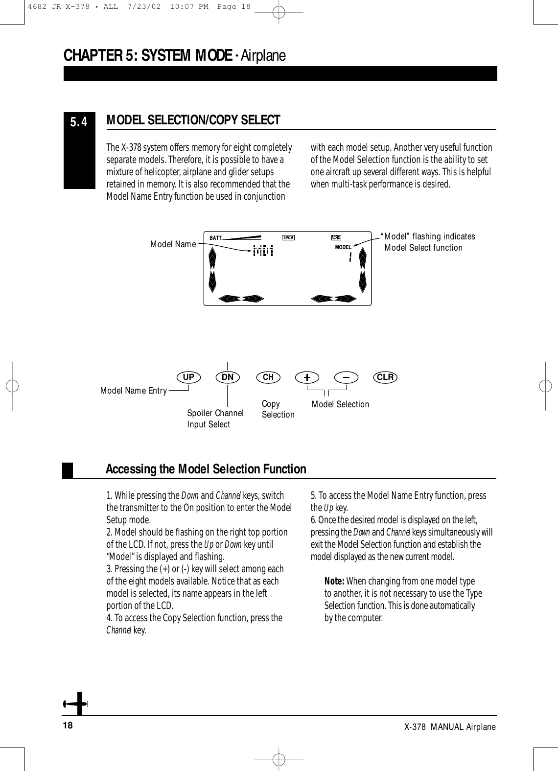 18 X-378  MANUAL AirplaneDNUPCHCLRAccessing the Model Selection FunctionCHAPTER 5:SYSTEM MODE • AirplaneThe X-378 system offers memory for eight completelyseparate models. Therefore, it is possible to have amixture of helicopter, airplane and glider setupsretained in memory. It is also recommended that theModel Name Entry function be used in conjunctionwith each model setup. Another very useful functionof the Model Selection function is the ability to setone aircraft up several different ways. This is helpfulwhen multi-task performance is desired.1. While pressing the Down and Channel keys, switchthe transmitter to the On position to enter the ModelSetup mode.2. Model should be flashing on the right top portionof the LCD. If not, press the Up or Down key until“Model” is displayed and flashing.3. Pressing the (+) or (-) key will select among eachof the eight models available. Notice that as eachmodel is selected, its name appears in the leftportion of the LCD.4. To access the Copy Selection function, press theChannel key.5. To access the Model Name Entry function, pressthe Up key.6. Once the desired model is displayed on the left,pressing the Down and Channel keys simultaneously willexit the Model Selection function and establish themodel displayed as the new current model.Note: When changing from one model typeto another, it is not necessary to use the TypeSelection function. This is done automaticallyby the computer.MODEL SELECTION/COPY SELECT5.4“Model” flashing indicatesModel Select functionModel SelectionModel NameSpoiler ChannelInput SelectCopySelectionModel Name Entry4682 JR X-378 • ALL  7/23/02  10:07 PM  Page 18