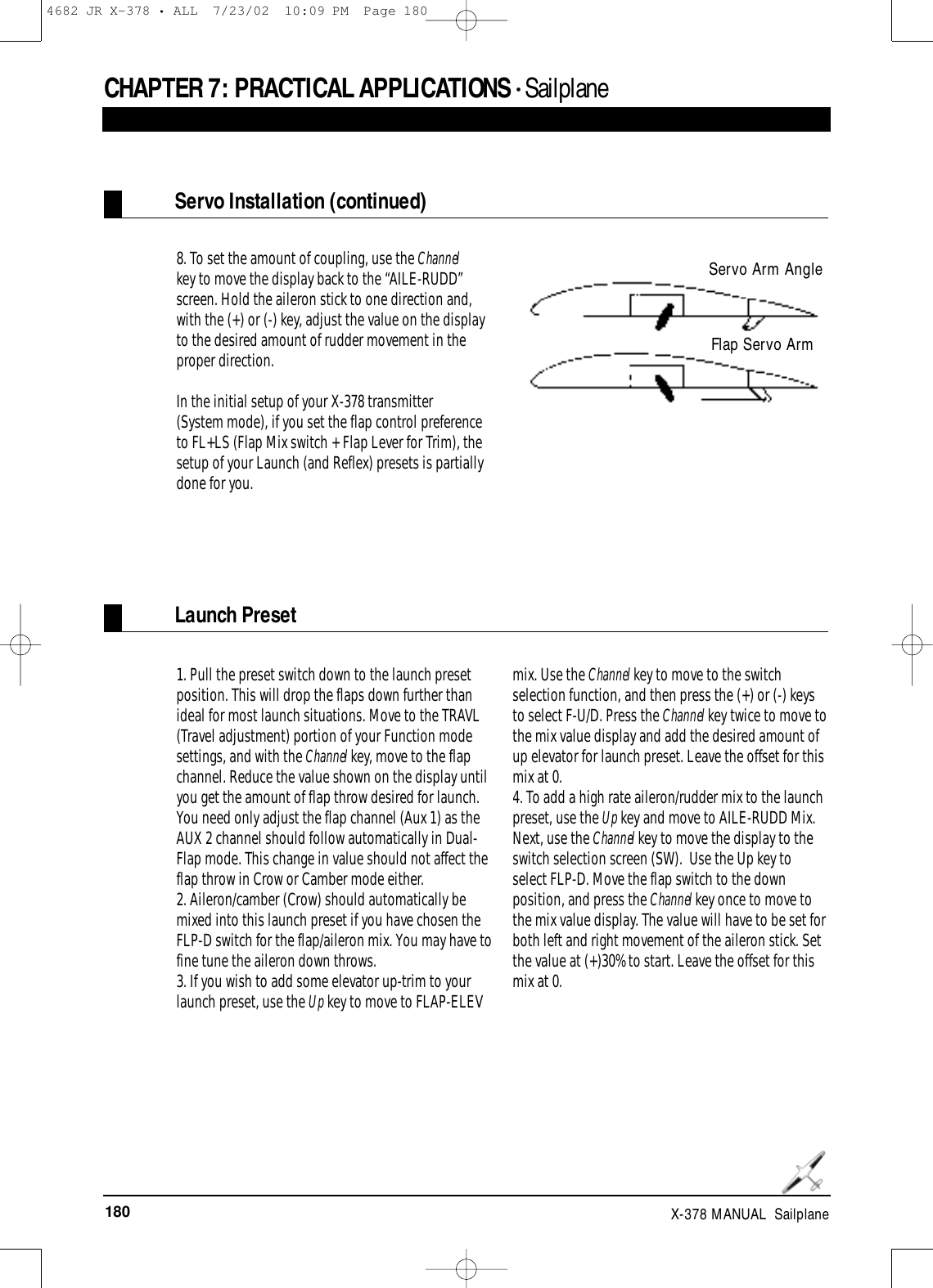 180 X-378 MANUAL  SailplaneCHAPTER 7: PRACTICAL APPLICATIONS • Sailplane8. To set the amount of coupling, use the Channelkey to move the display back to the “AILE-RUDD”screen. Hold the aileron stick to one direction and,with the (+) or (-) key, adjust the value on the displayto the desired amount of rudder movement in theproper direction.In the initial setup of your X-378 transmitter (System mode), if you set the flap control preferenceto FL+LS (Flap Mix switch + Flap Lever for Trim), thesetup of your Launch (and Reflex) presets is partiallydone for you.1. Pull the preset switch down to the launch presetposition. This will drop the flaps down further thanideal for most launch situations. Move to the TRAVL(Travel adjustment) portion of your Function modesettings, and with the Channel key, move to the flapchannel. Reduce the value shown on the display untilyou get the amount of flap throw desired for launch.You need only adjust the flap channel (Aux 1) as theAUX 2 channel should follow automatically in Dual-Flap mode. This change in value should not affect theflap throw in Crow or Camber mode either.2. Aileron/camber (Crow) should automatically bemixed into this launch preset if you have chosen theFLP-D switch for the flap/aileron mix. You may have tofine tune the aileron down throws.3. If you wish to add some elevator up-trim to yourlaunch preset, use the Up key to move to FLAP-ELEVmix. Use the Channel key to move to the switchselection function, and then press the (+) or (-) keysto select F-U/D. Press the Channel key twice to move tothe mix value display and add the desired amount ofup elevator for launch preset. Leave the offset for thismix at 0.4. To add a high rate aileron/rudder mix to the launchpreset, use the Up key and move to AILE-RUDD Mix.Next, use the Channel key to move the display to theswitch selection screen (SW).  Use the Up key toselect FLP-D. Move the flap switch to the downposition, and press the Channel key once to move tothe mix value display. The value will have to be set forboth left and right movement of the aileron stick. Setthe value at (+)30% to start. Leave the offset for thismix at 0.Servo Installation (continued)Launch PresetServo Arm AngleFlap Servo Arm4682 JR X-378 • ALL  7/23/02  10:09 PM  Page 180