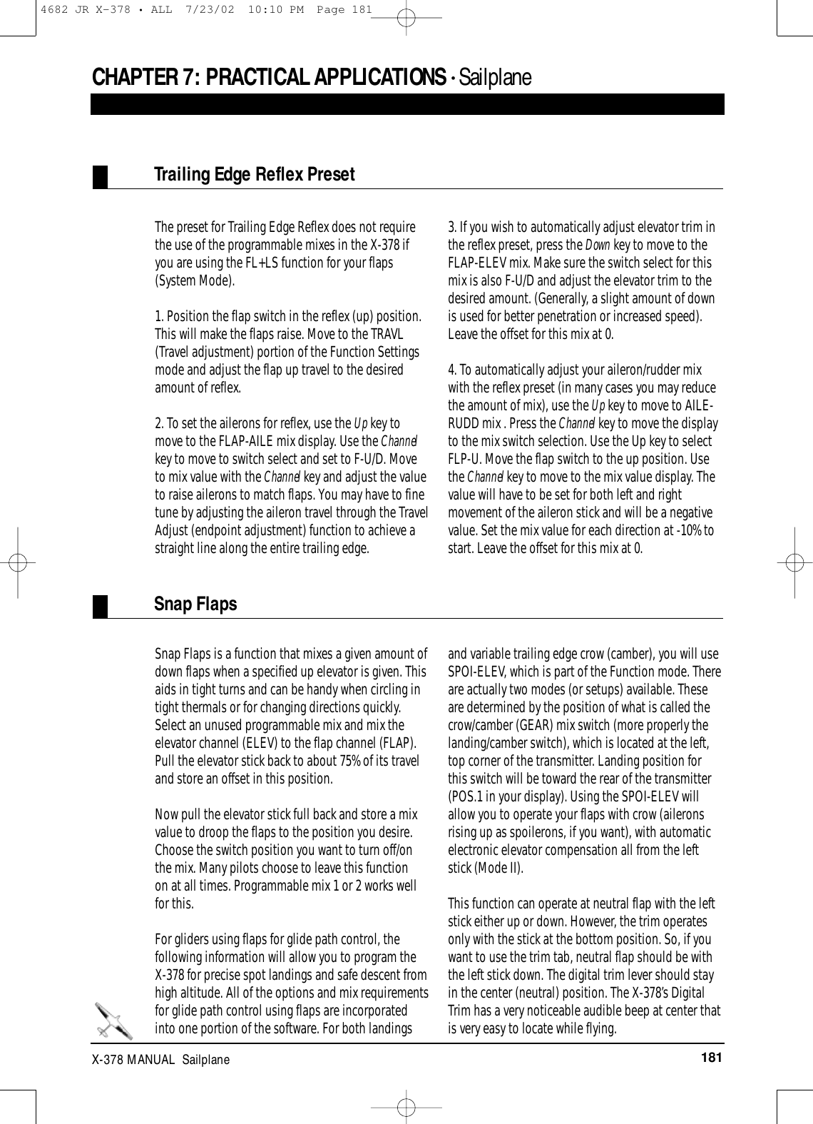 181X-378 MANUAL  SailplaneThe preset for Trailing Edge Reflex does not requirethe use of the programmable mixes in the X-378 ifyou are using the FL+LS function for your flaps(System Mode).1. Position the flap switch in the reflex (up) position.This will make the flaps raise. Move to the TRAVL(Travel adjustment) portion of the Function Settingsmode and adjust the flap up travel to the desiredamount of reflex.2. To set the ailerons for reflex, use the Up key tomove to the FLAP-AILE mix display. Use the Channelkey to move to switch select and set to F-U/D. Moveto mix value with the Channel key and adjust the valueto raise ailerons to match flaps. You may have to finetune by adjusting the aileron travel through the TravelAdjust (endpoint adjustment) function to achieve astraight line along the entire trailing edge.3. If you wish to automatically adjust elevator trim inthe reflex preset, press the Down key to move to theFLAP-ELEV mix. Make sure the switch select for thismix is also F-U/D and adjust the elevator trim to thedesired amount. (Generally, a slight amount of downis used for better penetration or increased speed).Leave the offset for this mix at 0.4. To automatically adjust your aileron/rudder mixwith the reflex preset (in many cases you may reducethe amount of mix), use the Up key to move to AILE-RUDD mix . Press the Channel key to move the displayto the mix switch selection. Use the Up key to selectFLP-U. Move the flap switch to the up position. Usethe Channel key to move to the mix value display. Thevalue will have to be set for both left and rightmovement of the aileron stick and will be a negativevalue. Set the mix value for each direction at -10% tostart. Leave the offset for this mix at 0.Snap Flaps is a function that mixes a given amount ofdown flaps when a specified up elevator is given. Thisaids in tight turns and can be handy when circling intight thermals or for changing directions quickly.Select an unused programmable mix and mix theelevator channel (ELEV) to the flap channel (FLAP).Pull the elevator stick back to about 75% of its traveland store an offset in this position.Now pull the elevator stick full back and store a mixvalue to droop the flaps to the position you desire.Choose the switch position you want to turn off/onthe mix. Many pilots choose to leave this function on at all times. Programmable mix 1 or 2 works wellfor this.For gliders using flaps for glide path control, thefollowing information will allow you to program theX-378 for precise spot landings and safe descent fromhigh altitude. All of the options and mix requirementsfor glide path control using flaps are incorporatedinto one portion of the software. For both landingsand variable trailing edge crow (camber), you will useSPOI-ELEV, which is part of the Function mode. Thereare actually two modes (or setups) available. Theseare determined by the position of what is called thecrow/camber (GEAR) mix switch (more properly thelanding/camber switch), which is located at the left,top corner of the transmitter. Landing position forthis switch will be toward the rear of the transmitter(POS.1 in your display). Using the SPOI-ELEV willallow you to operate your flaps with crow (aileronsrising up as spoilerons, if you want), with automaticelectronic elevator compensation all from the leftstick (Mode II). This function can operate at neutral flap with the leftstick either up or down. However, the trim operatesonly with the stick at the bottom position. So, if youwant to use the trim tab, neutral flap should be withthe left stick down. The digital trim lever should stayin the center (neutral) position. The X-378’s DigitalTrim has a very noticeable audible beep at center thatis very easy to locate while flying.Trailing Edge Reflex PresetSnap FlapsCHAPTER 7: PRACTICAL APPLICATIONS • Sailplane4682 JR X-378 • ALL  7/23/02  10:10 PM  Page 181