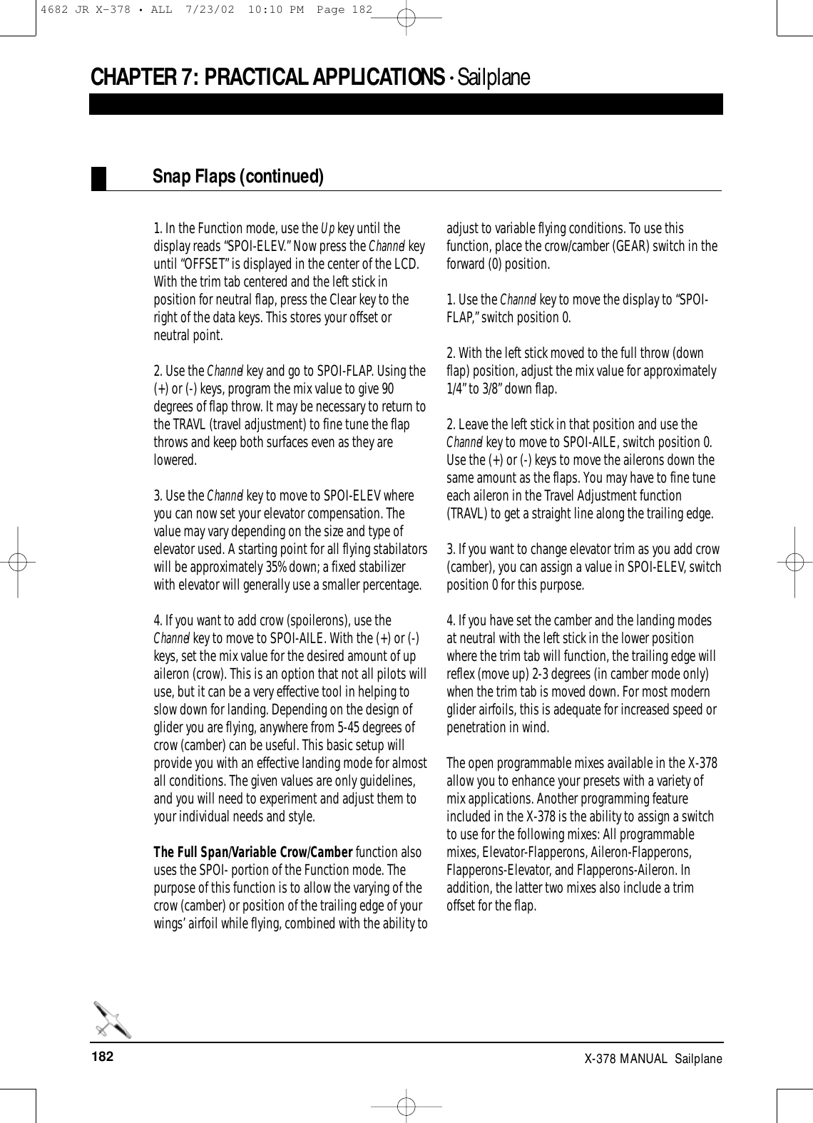 182 X-378 MANUAL  Sailplane1. In the Function mode, use the Up key until thedisplay reads “SPOI-ELEV.” Now press the Channel keyuntil “OFFSET” is displayed in the center of the LCD.With the trim tab centered and the left stick inposition for neutral flap, press the Clear key to theright of the data keys. This stores your offset orneutral point.2. Use the Channel key and go to SPOI-FLAP. Using the(+) or (-) keys, program the mix value to give 90degrees of flap throw. It may be necessary to return tothe TRAVL (travel adjustment) to fine tune the flapthrows and keep both surfaces even as they arelowered.3. Use the Channel key to move to SPOI-ELEV whereyou can now set your elevator compensation. Thevalue may vary depending on the size and type ofelevator used. A starting point for all flying stabilatorswill be approximately 35% down; a fixed stabilizerwith elevator will generally use a smaller percentage.4. If you want to add crow (spoilerons), use theChannel key to move to SPOI-AILE. With the (+) or (-)keys, set the mix value for the desired amount of upaileron (crow). This is an option that not all pilots willuse, but it can be a very effective tool in helping toslow down for landing. Depending on the design ofglider you are flying, anywhere from 5-45 degrees ofcrow (camber) can be useful. This basic setup willprovide you with an effective landing mode for almostall conditions. The given values are only guidelines,and you will need to experiment and adjust them toyour individual needs and style.The Full Span/Variable Crow/Camber function alsouses the SPOI- portion of the Function mode. Thepurpose of this function is to allow the varying of thecrow (camber) or position of the trailing edge of yourwings’ airfoil while flying, combined with the ability toadjust to variable flying conditions. To use thisfunction, place the crow/camber (GEAR) switch in theforward (0) position.1. Use the Channel key to move the display to “SPOI-FLAP,” switch position 0. 2. With the left stick moved to the full throw (downflap) position, adjust the mix value for approximately1/4” to 3/8” down flap.2. Leave the left stick in that position and use theChannel key to move to SPOI-AILE, switch position 0.Use the (+) or (-) keys to move the ailerons down thesame amount as the flaps. You may have to fine tuneeach aileron in the Travel Adjustment function(TRAVL) to get a straight line along the trailing edge. 3. If you want to change elevator trim as you add crow(camber), you can assign a value in SPOI-ELEV, switchposition 0 for this purpose.4. If you have set the camber and the landing modesat neutral with the left stick in the lower positionwhere the trim tab will function, the trailing edge willreflex (move up) 2-3 degrees (in camber mode only)when the trim tab is moved down. For most modernglider airfoils, this is adequate for increased speed orpenetration in wind.The open programmable mixes available in the X-378allow you to enhance your presets with a variety ofmix applications. Another programming featureincluded in the X-378 is the ability to assign a switchto use for the following mixes: All programmablemixes, Elevator-Flapperons, Aileron-Flapperons,Flapperons-Elevator, and Flapperons-Aileron. Inaddition, the latter two mixes also include a trimoffset for the flap.Snap Flaps (continued)CHAPTER 7: PRACTICAL APPLICATIONS • Sailplane4682 JR X-378 • ALL  7/23/02  10:10 PM  Page 182